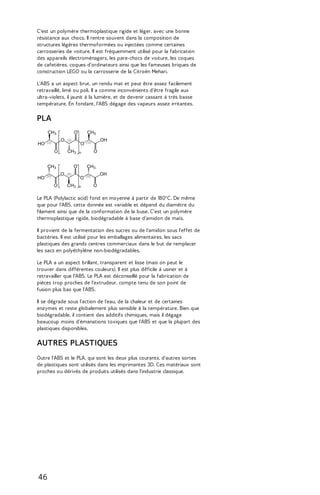 C'est un polymère thermoplastique rigide et léger, avec une bonne 
résistance aux chocs. Il rentre souvent dans la composition de 
structures légères thermoformées ou injectées comme certaines 
carrosseries de voiture. Il est fréquemment utilisé pour la fabrication 
des appareils électroménagers, les pare-chocs de voiture, les coques 
de cafetières, coques d'ordinateurs ainsi que les fameuses briques de 
construction LEGO ou la carrosserie de la Citroën Mehari. 
L'ABS a un aspect brut, un rendu mat et peut être assez facilement 
retravaillé, limé ou poli. Il a comme inconvénients d'être fragile aux 
ultra-violets, il jaunit à la lumière, et de devenir cassant à très basse 
température. En fondant, l'ABS dégage des vapeurs assez irritantes. 
PLA 
Le PLA (Polylactic acid) fond en moyenne à partir de 180°C. De même 
que pour l'ABS, cette donnée est variable et dépend du diamètre du 
filament ainsi que de la conformation de la buse. C'est un polymère 
thermoplastique rigide, biodégradable à base d'amidon de maïs. 
Il provient de la fermentation des sucres ou de l'amidon sous l'effet de 
bactéries. Il est utilisé pour les emballages alimentaires, les sacs 
plastiques des grands centres commerciaux dans le but de remplacer 
les sacs en polyéthylène non-biodégradables. 
Le PLA a un aspect brillant, transparent et lisse (mais on peut le 
trouver dans différentes couleurs). Il est plus difficile à usiner et à 
retravailler que l'ABS. Le PLA est déconseillé pour la fabrication de 
pièces trop proches de l'extrudeur, compte tenu de son point de 
fusion plus bas que l'ABS. 
Il se dégrade sous l'action de l'eau, de la chaleur et de certaines 
enzymes et reste globalement plus sensible à la température. Bien que 
biodégradable, il contient des additifs chimiques, mais il dégage 
beaucoup moins d'émanations toxiques que l'ABS et que la plupart des 
plastiques disponibles. 
AUTRES PLASTIQUES 
Outre l'ABS et le PLA, qui sont les deux plus courants, d'autres sortes 
de plastiques sont utilisés dans les imprimantes 3D. Ces matériaux sont 
proches ou dérivés de produits utilisés dans l'industrie classique. 
46 
 