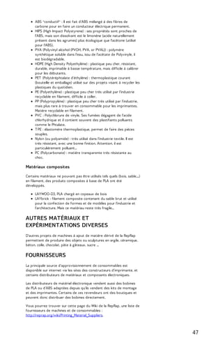 ABS "conductif" : Il est fait d'ABS mélangé à des fibres de 
carbone pour en faire un conducteur électrique permanent. 
HIPS (High Impact Polystyrene) : ses propriétés sont proches de 
l'ABS, mais son dissolvant est le limonène (acide naturellement 
présent dans les agrumes) plus écologique que l'acétone (utilisé 
pour l'ABS). 
PVA (Polyvinyl alcohol (PVOH, PVA, or PVAL)) : polymère 
synthétique soluble dans l'eau, issu de l'acétate de Polyvinyle, il 
est biodégradable. 
HDPE (High Density Polyethylène) : plastique peu cher, résistant, 
durable, imprimable à basse température, mais difficile à calibrer 
pour les débutants. 
PET (Polytéréphtalate d'éthylène) : thermoplastique courant 
(bouteille et emballage) utilisé sur des projets visant à recycler les 
plastiques du quotidien. 
PE (Polyethylène) : plastique peu cher très utilisé par l'industrie 
recyclable en filament, difficile à coller. 
PP (Polypropylène) : plastique peu cher très utilisé par l'industrie, 
mais plus rare à trouver en consommable pour les imprimantes. 
Matière recyclable en filament. 
PVC : Polychlorure de vinyle. Ses fumées dégagent de l'acide 
chlorhydrique et il contient souvent des plastifiants polluants 
comme le Phtalate. 
T PE : élastomère thermoplastique, permet de faire des pièces 
souples. 
Nylon (ou polyamide) : très utilisé dans l'industrie textile. Il est 
très résistant, avec une bonne finition. Attention, il est 
particulièrement polluant... 
PC (Polycarbonate) : matière transparente très résistante au 
choc. 
Matériaux composites 
Certains matériaux ne pouvant pas être utilisés tels quels (bois, sable,...) 
en filament, des produits composites à base de PLA ont été 
développés. 
LAYWOO-D3, PLA chargé en copeaux de bois 
LAYbrick : filament composite contenant du sable brut et utilisé 
pour la confection de formes et de modèles pour l'industrie et 
l'architecture. Mais ce matériau reste très fragile... 
AUTRES MATÉRIAUX ET 
EXPÉRIMENTATIONS DIVERSES 
D'autres projets de machines à ajout de matière dérivé de la RepRap 
permettent de produire des objets ou sculptures en argile, céramique, 
béton, colle, chocolat, pâte à gâteaux, sucre ... 
FOURNISSEURS 
La principale source d'approvisionnement de consommables est 
disponible sur internet via les sites des constructeurs d'imprimante, et 
certains distributeurs de matériaux et composants électroniques. 
Les distributeurs de matériel électronique vendent aussi des bobines 
de PLA ou d'ABS adaptées depuis qu'ils vendent des kits de montage 
et des imprimantes. Certains de ces revendeurs ont des boutiques et 
peuvent donc distribuer des bobines directement. 
Vous pourrez trouver sur cette page du Wiki de la RepRap, une liste de 
fournisseurs de machines et de consommables : 
http://reprap.org/wiki/Printing_Material_Suppliers. 
47 
 