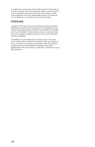 La qualité et le comportement de la matière varient d'un fournisseur à 
un autre, mais aussi entre deux bobines de même provenance. Il peut y 
avoir des variations aussi entre deux fils de même origine, mais de 
couleur différente, il est donc indispensable de tester un nouveau fil 
voir de réétalonner sa machine pour être sûr des résultats. 
STOCKAGE 
La plupart des fils sont livrés sur des bobines qui peuvent permettre 
l'alimentation directement de l'imprimante et sont emballés dans des 
sachets antistatiques étanches. Le PLA et surtout l'ABS sont sensibles 
aux UV et à l'humidité, il convient de les conserver au maximum dans 
leur sachet d'origine si possible fermé pour éviter que le fil devienne 
cassant et inutilisable. 
Si la RepRap n'est pas utilisée pour une longue durée, il vaut mieux 
retirer la bobine de la machine et la conserver à l'abri de la lumière et 
au sec. Le fil peut avoir tendance à s'emmêler et faire des noeuds ce 
qui peut bloquer la machine pendant l'impression. Il faut donc 
régulièrement vérifier que le fil peut se dérouler correctement au cours 
de la production. 
48 
 