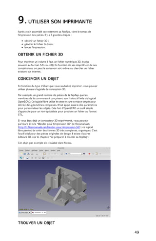 9. UTILISER SON IMPRIMANTE 
Après avoir assemblé correctement sa RepRap, vient le temps de 
l'impression des pièces. Il y a 3 grandes étapes : 
obtenir un fichier 3D ; 
générer le fichier G-Code ; 
lancer l'impression. 
OBTENIR UN FICHIER 3D 
Pour imprimer un volume il faut un fichier numérique 3D, le plus 
souvent au format .ST L ou .OBJ. En fonction de ses objectifs et de ses 
compétences, on peut le concevoir soit même ou chercher un fichier 
existant sur internet. 
CONCEVOIR UN OBJET 
En fonction du type d'objet que vous souhaitez imprimer, vous pouvez 
utiliser plusieurs logiciels de conception 3D. 
Par exemple, un grand nombre de pièces de la RepRap que les 
membres de la communauté conçoivent sont faites à l'aide du logiciel 
OpenSCAD. Ce logiciel libre utilise le texte et une syntaxe simple pour 
décrire des géométries complexes. Il fait appel aussi à des paramètres 
pour personnaliser les objets. Cela fait d'OpenSCAD un outil simple 
d'approche pour un non-spécialiste pour produire un fichier au format 
ST L. 
Si vous êtes déjà un concepteur 3D expérimenté, vous pouvez 
parcourir le livre "Blender pour l'impression 3D" de flossmanuals 
(http://fr.flossmanuals.net/blender-pour-limpression-3d/) ; ce logiciel 
libre permet de créer des formes 3D très complexes, organiques. C'est 
l'outil idéal pour des pièces originales de design. Il existe d'autres 
éditeurs 3D, voir le chapitre "Se préparer à monter sa RepRap". 
Cet objet par exemple est visualisé dans Freeca. 
TROUVER UN OBJET 
49 
 