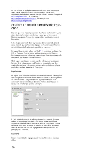 Au cas où vous ne souhaitez pas concevoir votre objet ou vous ne 
savez pas le faire pour l'instant, la communauté met à votre 
disposition plusieurs sites web de partage d'objets (comme T hingiverse 
http://thingiverse.com, T he Pirate Bay 
http://thepiratebay.sx/browse/605 , You Imagine.com 
https://www.youmagine.com/ 
GÉNÉRER LE FICHIER D'IMPRESSION EN G-CODE 
Une fois que vous êtes en possession d'un fichier au format ST L, une 
étape de transformation est nécessaire pour que le firmware de 
l'électronique puisse l'interpréter puis produire les déplacements et 
l'extrusion. 
Cette étape est cruciale dans le processus d'impression 3D. C'est à 
cette étape-là que s'affinent les réglages en fonction des différentes 
caractéristiques de la pièce que vous désirez imprimer. 
Un logiciel libre simple à utiliser est Slic3r1 . Il fonctionne sur Linux, Mac 
OsX et Windows, c'est ce logiciel qui illustre cette partie. D'autres 
logiciels existent et/ou existeront, mais même si l'interface changera, le 
principe de ces réglages restera le même. 
Slic3r sépare les réglages en trois grandes rubriques, organisées en 
fonction de la fréquence de modification et consultables par des 
onglets. Dans chaque rubrique on peut enregistrer plusieurs réglages 
particuliers (en haut à gauche de l'interface). 
Imprimante 
En anglais vous trouverez ce terme intitulé Printer settings. Ces réglages 
sont changés très rarement (en cas de modification ou de changement 
de votre machine). Le logiciel démarre la première fois en vous 
demandant les caractéristiques de votre machine. Ces réglages se 
retrouvent dans l'onglet "printer settings" : 
Il s'agit principalement de la taille du plateau, les types de firmware 
utilisés et le nombre d'extrudeurs. On peut y ajouter du G-Code 
additionnel qui s’insérera au début et à la fin de l'impression, comme 
repérer le point zéro au début et éteindre la chauffe de la buse au 
début et à la fin. Une fois ces réglages effectués vous n'aurez en 
principe pas à y revenir. 
Filament 
Ici sont rassemblés les réglages ayant trait au filament de plastique 
utilisé. 
50 
 
