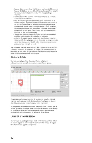 hauteur d'une couche (layer height) : avec une buse de 0,5mm, une 
hauteur de 0,25 est un bon début. Des couches plus fines (jusqu'à 
0,1) produiront un objet d'un meilleur fini, mais plus long à 
imprimer. 
nombre de couches pour les périmètres de l'objet et pour ses 
surfaces basses et hautes. 
taux de remplissage (infill>fill density) : pour économiser de la 
matière, on peut imprimer un objet complètement creux, mais si 
on veut plus de solidité, on choisira un remplissage plus élevé. 
0=objet vide; 1=objet plein; 0.6=objet remplit à 60%. Différents 
motifs de remplissage sont disponibles, comme le nid d'abeille 
(honeycomb) ou des lignes. Ceux-ci sont plus ou moins rapides à 
imprimer et plus ou moins solides. 
vitesse pour diverses parties de l'objet : une vitesse plus élevée 
produira une impression de moins bonne précision. 
présence de supports pour les porte-à-faux (support material) : 
Cet ensemble de réglage permet de demander au programme de 
construire des supports là où la pièce à imprimer ne commence 
pas au sol (par exemple un pont) 
Une astuce est d'activer aussi l'option "Skirt" qui va tracer un pourtour 
à distance constante du périmètre de l'objet. Cela permet d'amorcer 
l'extrusion un peu avant de tracer l'objet. Cette option montre aussi si 
l'objet ne dépassera pas de la surface utile. 
Générer le G-Code 
Une fois ces réglages faits, chargez un fichier .stl généré 
précédemment et lancez la compilation vers un fichier .gcode. 
L'onglet plateau (ou plater) permet de positionner le ou les objets à 
imprimer sur le plateau. Sur la droite de l'interface figure un résumé 
des réglages que vous avez choisi pour cette impression. 
La compilation se lance en choisissant "export G-code...". Notez que le 
format .gcode est un simple fichier texte que le firmware de la RepRap 
va lire ligne par ligne pour décrire les déplacements, les vitesses et 
accélérations et la température de la buse et de la plaque. 
LANCER L'IMPRESSION 
Pour envoyer le .gcode généré par Slic3r à l'électronique, il faut utiliser 
un second logiciel de commande. On peut conseiller l'usage du logiciel 
libre Pronterface appelé aussi printrun . 
52 
 