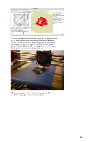 Ce logiciel vous permet de commander chaque axe et l'extrudeur pour 
vérifier le bon fonctionnement général de votre RepRap. Il va vous 
permettre de charger un fichier .gcode et l'envoyer au firmware de 
l'électronique pour imprimer l'objet. Pronterface possède aussi une 
option d'affichage 3D du tracé G-code, qui permet de vérifier que le 
G-code généré correspond bien à vos desiderata. 
Si l'impression se passe mal, arrêtez-la et analysez le problème en 
vous référant au chapitre "Rencontrer des pièges". 
53 
 