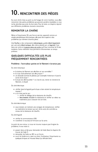 10. RENCONTRER DES PIÈGES 
Au cours de la mise au point ou de l'usage de votre machine, vous allez 
rencontrer des petits problèmes qui peuvent paraître insolubles si vous 
ne les abordez pas avec du bon sens. Pour le reste, ce chapitre répond 
aux différents problèmes courants rencontrés. 
REMONTER LA CHAÎNE 
Même si l'imprimante 3D, une fois en service, apparaît comme un 
simple périphérique informatique, elle peut être sujette à des 
problèmes qui viennent d'autres plans. 
Une RepRap a des composants mécaniques, guidés électriquement 
par une carte électronique, elle-même pilotée par un logiciel. C'est 
dans cet ordre et toujours dans cet ordre qu'il faut remonter le fil des 
incidents. Cette méthode vous permettra d'économiser un temps 
précieux. 
QUELQUES DIFFICULTÉS LES PLUS 
FRÉQUEMMENT RENCONTRÉES 
Problème : l'extrudeur patine et le filament n'avance pas 
Du côté mécanique 
la bobine de filament est-elle libre et non emmêlée ? 
la roue d’entraînement est-elle propre ? 
un obstacle (comme le plateau par exemple) n'obstrue-t-il pas la 
sortie de la buse ? 
la buse est-elle bouchée ? ( si c'est le cas, retirer et remettre le 
filament, à chaud) 
Du côté électrique 
vérifier dans le logiciel que la buse a bien atteint la température 
requise ? 
si ce n'est pas le cas : 
vérifier le câblage de la résistance de chauffe. 
hors tension, décâbler la résistance et vérifier sa valeur au 
multimètre pour s'assurer de son état. 
Du côté électronique 
sous tension, en mettant une consigne de température, vérifier 
au multimètre la tension qui sort de la carte de contrôle au 
niveau de la résistance de chauffe. 
Du côté logiciel 
vérifier la communication USB. 
transférer à nouveau le firmware sur la carte. 
Le point de non-retour, si vous ne trouvez toujours pas l'origine du 
problème, il vous reste à : 
passer dans un lab pour demander de l'aide (lisez le chapitre Où 
trouver de l'aide ?). 
demander de l'aide sur IRC ou un forum. 
ouvrir la fenêtre et y jeter au choix, l'ordinateur, l'imprimante ou 
quelques briques en mousse bleue (ça défoule bien). 
55 
 