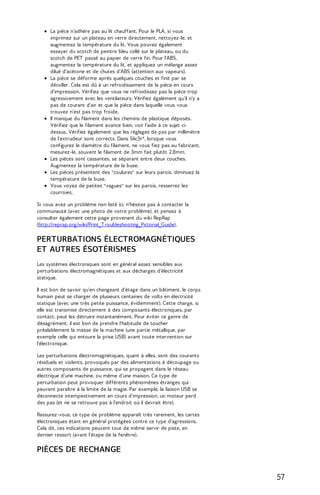 La pièce n’adhère pas au lit chauffant. Pour le PLA, si vous 
imprimez sur un plateau en verre directement, nettoyez-le, et 
augmentez la température du lit. Vous pouvez également 
essayer du scotch de peintre bleu collé sur le plateau, ou du 
scotch de PET passé au papier de verre fin. Pour l'ABS, 
augmentez la température du lit, et appliquez un mélange assez 
dilué d'acétone et de chutes d'ABS (attention aux vapeurs). 
La pièce se déforme après quelques couches et finit par se 
décoller. Cela est dû à un refroidissement de la pièce en cours 
d'impression. Vérifiez que vous ne refroidissez pas la pièce trop 
agressivement avec les ventilateurs. Vérifiez également qu'il n'y a 
pas de courant d'air et que la pièce dans laquelle vous vous 
trouvez n'est pas trop froide. 
Il manque du filament dans les chemins de plastique déposés. 
Vérifiez que le filament avance bien, voir l'aide à ce sujet ci-dessus. 
Vérifiez également que les réglages de pas par millimètre 
de l'extrudeur sont corrects. Dans Slic3r*, lorsque vous 
configurez le diamètre du filament, ne vous fiez pas au fabricant, 
mesurez-le, souvent le filament de 3mm fait plutôt 2.8mm. 
Les pièces sont cassantes, se séparant entre deux couches. 
Augmentez la température de la buse. 
Les pièces présentent des "coulures" sur leurs parois, diminuez la 
température de la buse. 
Vous voyez de petites "vagues" sur les parois, resserrez les 
courroies. 
Si vous avez un problème non listé ici, n'hésitez pas à contacter la 
communauté (avec une photo de votre problème), et pensez à 
consulter également cette page provenant du wiki RepRap 
(http://reprap.org/wiki/Print_T roubleshooting_Pictorial_Guide). 
PERTURBATIONS ÉLECTROMAGNÉTIQUES 
ET AUTRES ÉSOTÉRISMES 
Les systèmes électroniques sont en général assez sensibles aux 
perturbations électromagnétiques et aux décharges d'électricité 
statique. 
Il est bon de savoir qu'en changeant d'étage dans un bâtiment, le corps 
humain peut se charger de plusieurs centaines de volts en électricité 
statique (avec une très petite puissance, évidemment). Cette charge, si 
elle est transmise directement à des composants électroniques, par 
contact, peut les détruire instantanément. Pour éviter ce genre de 
désagrément, il est bon de prendre l'habitude de toucher 
préalablement la masse de la machine (une partie métallique, par 
exemple celle qui entoure la prise USB) avant toute intervention sur 
l'électronique. 
Les perturbations électromagnétiques, quant à elles, sont des courants 
résiduels et violents, provoqués par des alimentations à découpage ou 
autres composants de puissance, qui se propagent dans le réseau 
électrique d'une machine, ou même d'une maison. Ce type de 
perturbation peut provoquer différents phénomènes étranges qui 
peuvent paraître à la limite de la magie. Par exemple, la liaison USB se 
déconnecte intempestivement en cours d'impression, un moteur perd 
des pas (et ne se retrouve pas à l'endroit où il devrait être). 
Rassurez-vous, ce type de problème apparaît très rarement, les cartes 
électroniques étant en général protégées contre ce type d'agressions. 
Cela dit, ces indications peuvent tout de même servir de piste, en 
dernier ressort (avant l'étape de la fenêtre). 
PIÈCES DE RECHANGE 
57 
 
