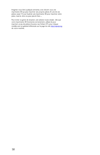 Imaginez-vous dans quelques semaines, avec devant vous une 
imprimante 3D qui peut imprimer ses propres pièces. Et une de ces 
pièces casse ! Il vous faudrait une imprimante 3D pour imprimer cette 
pièce, mais la vôtre ne peut plus le faire ... 
Pour éviter ce genre de situation, une solution toute simple : dès que 
votre imprimante 3D fonctionne correctement, utilisez-la pour 
imprimer un jeu de pièces d'avance. Les fichiers ST L pour chaque 
modèle sont en général référencés sur la page du wiki http://reprap.org 
de votre machine. 
58 
 