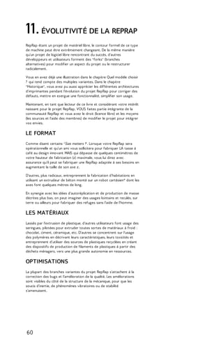 11. ÉVOLUTIVITÉ DE LA REPRAP 
RepRap étant un projet de matériel libre, le contour formel de ce type 
de machine peut être extrêmement changeant. De la même manière 
qu'un projet de logiciel libre rencontrant du succès, d'autres 
développeurs et utilisateurs forment des "forks" (branches 
alternatives) pour modifier un aspect du projet ou le restructurer 
radicalement. 
Vous en avez déjà une illustration dans le chapitre Quel modèle choisir 
? qui rend compte des multiples variantes. Dans le chapitre 
"Historique", vous avez pu aussi apprécier les différentes architectures 
d'imprimantes pendant l'évolution du projet RepRap pour corriger des 
défauts, mettre en exergue une fonctionnalité, simplifier son usage. 
Maintenant, en tant que lecteur de ce livre et considérant votre intérêt 
naissant pour le projet RepRap, VOUS faites partie intégrante de la 
communauté RepRap et vous avez le droit (licence libre) et les moyens 
(les sources et l'aide des membres) de modifier le projet pour intégrer 
vos envies. 
LE FORMAT 
Comme disent certains "Size matters !". Lorsque votre RepRap sera 
opérationnelle et qu'un ami vous sollicitera pour fabriquer LA tasse à 
café au design innovant MAIS qui dépasse de quelques centimètres de 
votre hauteur de fabrication (z) maximale, vous lui direz avec 
assurance qu'il peut se fabriquer une RepRap adaptée à ses besoins en 
augmentant la taille de son axe z. 
D'autres, plus radicaux, entreprennent la fabrication d'habitations en 
utilisant un extrudeur de béton monté sur un robot cartésien* dont les 
axes font quelques mètres de long. 
En synergie avec les idées d’autoréplication et de production de masse 
décrites plus bas, on peut imaginer des usages lointains et reculés, sur 
terre ou ailleurs pour fabriquer des refuges sans l'aide de l'homme. 
LES MATÉRIAUX 
Lassés par l'extrusion de plastique, d'autres utilisateurs font usage des 
seringues, pilotées pour extruder toutes sortes de matériaux à froid : 
chocolat, ciment, céramique, etc. D'autres se concentrent sur l'usage 
des polymères en décrivant leurs caractéristiques, leurs toxicités et 
entreprennent d'utiliser des sources de plastiques recyclées en créant 
des dispositifs de production de filaments de plastiques à partir des 
déchets ménagers, vers une plus grande autonomie en ressources. 
OPTIMISATIONS 
La plupart des branches variantes du projet RepRap s'attachent à la 
correction des bugs et l'amélioration de la qualité. Les améliorations 
sont visibles du côté de la structure de la mécanique, pour que les 
soucis d'inertie, de phénomènes vibratoires ou de stabilité 
s'amenuisent. 
60 
 