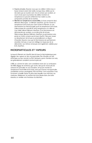 Courts circuits. Assurez-vous que vos câbles ( même ceux à 
basse tension) soient bien isolés. Lorsque deux câbles qui ne 
devraient pas se toucher sont mis en contact par accident, un 
court-circuit peut se produire, les câbles montent en 
température et peuvent enflammer leur isolant ou des 
composants proches de la machine. 
Montée en température incontrôlée. La buse comporte deux 
éléments électriques : un élément chauffant, qui fait monter la 
température de la buse pour faire fondre le filament, et une 
thermistance (ou thermocouple) qui lit la température de la buse. 
L’électronique de contrôle lit cette température, et si elle est 
trop faible, allume l'élément chauffant. Si la thermistance est 
déconnectée par accident, ou se décroche de la buse, 
l’électronique allumera l'élément chauffant en permanence sans 
jamais se rendre compte que la buse chauffe. Cela peut causer 
un détachement de la buse et potentiellement un départ 
d'incendie. Assurez-vous que la thermistance est parfaitement 
attachée à la buse, et que son câblage ne risque pas de se 
débrancher. Les mêmes remarques sont également valables pour 
le lit chauffant. 
MICROPARTICULES ET VAPEURS 
Lorsque le filament est chauffé dans la buse, le thermoplastique peut 
dégager des vapeurs et des microparticules. Peu d'études ont été 
effectuées sur leur nocivité. Le PLA, fabriqué à partir d'amidon de maïs, 
est généralement considéré comme le plus sûr. 
L'ABS, et a fortiori le nylon, sont considérés moins sûr. La combustion 
de l'ABS dégage de nombreux gaz nocifs, tels que le monoxyde de 
carbone (en particulier en cas d'accident, tel qu'une montée en 
température incontrôlée de la buse), ainsi que d'autres microparticules 
considérées comme cancérigènes. Afin de limiter votre exposition, il est 
fortement conseillé d'aérer la pièce dans laquelle vous imprimez ces 
matériaux. Idéalement, la machine doit être placée dans une boîte 
étanche, et ventilée vers l’extérieur du bâtiment. 
64 
 