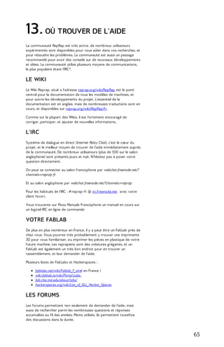13. OÙ TROUVER DE L'AIDE 
La communauté RepRap est très active, de nombreux utilisateurs 
expérimentés sont disponibles pour vous aider dans vos recherches, et 
pour résoudre les problèmes. La communauté est aussi un passage 
recommandé pour avoir des conseils sur de nouveaux développements 
et idées. La communauté utilise plusieurs moyens de communications, 
le plus populaire étant l'IRC*. 
LE WIKI 
Le Wiki Reprap, situé a l'adresse reprap.org/wiki/RepRap est le point 
central pour la documentation de tous les modèles de machines, et 
pour suivre les développements du projet. L'essentiel de la 
documentation est en anglais, mais de nombreuses traductions sont en 
cours, et disponibles sur reprap.org/wiki/RepRap/fr. 
Comme sur la plupart des Wikis, il est fortement encouragé de 
corriger, participer, et ajouter de nouvelles informations. 
L'IRC 
Système de dialogue en direct (Internet Relay Chat), c'est le coeur du 
projet, et le meilleur moyen de trouver de l'aide immédiatement auprès 
de la communauté. De nombreux utilisateurs (plus de 500 sur le salon 
anglophone) sont présents jours et nuit. N'hésitez pas à poser votre 
question directement. 
On peut se connecter au salon francophone par webchat.freenode.net/? 
channels=reprap-fr 
Et au salon anglophone par webchat.freenode.net/?channels=reprap 
Pour les habitués de l'IRC : # reprap-fr @ irc.freenode.net avec votre 
client favori. 
Vous trouverez sur Floss Manuals Francophone un manuel en cours sur 
un logiciel IRC en ligne de commande 
VOTRE FABLAB 
De plus en plus nombreux en France, il y a peut être un FabLab près de 
chez vous. Vous pourrez très probablement y trouver une imprimante 
3D pour vous familiariser, ou imprimer les pièces en plastique de votre 
future machine. Les reprapiens sont des créatures grégaires, et un 
FabLab est également un très bon endroit pour en trouver un 
rassemblement, et leur demander de l'aide. 
Plusieurs listes de FabLabs et Hackerspaces : 
fablabo.net/wiki/Fablab_F_aire( en France ) 
wiki.fablab.is/wiki/Portal:Labs 
fab.cba.mit.edu/about/labs/ 
hackerspaces.org/wiki/List_of_ALL_Hacker_Spaces 
LES FORUMS 
Les forums permettent non seulement de demander de l'aide, mais 
aussi de rechercher parmi les nombreuses questions et réponses 
accumulées au fil des années. Moins utilisés, ils permettent toutefois 
des discussions dans la durée. 
65 
 