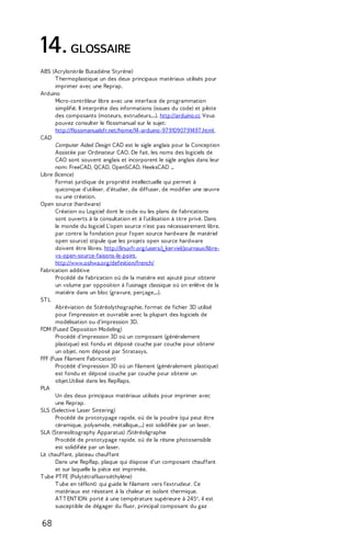 14. GLOSSAIRE 
ABS (Acrylonitrile Butadiène Styrène) 
T hermoplastique un des deux principaux matériaux utilisés pour 
imprimer avec une Reprap. 
Arduino 
Micro-contrôleur libre avec une interface de programmation 
simplifié. Il interprète des informations (issues du code) et pilote 
des composants (moteurs, extrudeurs,...). http://arduino.cc Vous 
pouvez consulter le flossmanual sur le sujet: 
http://flossmanualsfr.net/home/14-arduino-97 910907 91497 .html 
CAD 
Computer Aided Design CAD est le sigle anglais pour la Conception 
Assistée par Ordinateur CAO. De fait, les noms des logiciels de 
CAO sont souvent anglais et incorporent le sigle anglais dans leur 
nom: FreeCAD, QCAD, OpenSCAD, HeeksCAD ... 
Libre (licence) 
Format juridique de propriété intellectuelle qui permet à 
quiconque d'utiliser, d'étudier, de diffuser, de modifier une oeuvre 
ou une création. 
Open source (hardware) 
Création ou Logiciel dont le code ou les plans de fabrications 
sont ouverts à la consultation et à l'utilisation à titre privé. Dans 
le monde du logiciel L'open source n'est pas nécessairement libre, 
par contre la fondation pour l'open source hardware (le matériel 
open source) stipule que les projets open source hardware 
doivent être libres. http://linuxfr.org/users/j_kerviel/journaux/libre-vs- 
open-source-faisons-le-point, 
http://www.oshwa.org/definition/french/ 
Fabrication additive 
Procédé de fabrication où de la matière est ajouté pour obtenir 
un volume par opposition à l'usinage classique où on enlève de la 
matière dans un bloc (gravure, perçage,...). 
ST L 
Abréviation de Stéréolythographie, format de fichier 3D utilisé 
pour l'impression et ouvrable avec la plupart des logiciels de 
modélisation ou d'impression 3D. 
FDM (Fused Deposition Modeling) 
Procédé d'impression 3D où un composant (généralement 
plastique) est fondu et déposé couche par couche pour obtenir 
un objet, nom déposé par Stratasys. 
FFF (Fuse Filament Fabrication) 
Procédé d'impression 3D où un filament (généralement plastique) 
est fondu et déposé couche par couche pour obtenir un 
objet.Utilisé dans les RepRaps. 
PLA 
Un des deux principaux matériaux utilisés pour imprimer avec 
une Reprap. 
SLS (Selective Laser Sintering) 
Procédé de prototypage rapide, où de la poudre (qui peut être 
céramique, polyamide, métallique,...) est solidifiée par un laser. 
SLA (Stereolitography Apparatus) /Stéréoligraphie 
Procédé de prototypage rapide, où de la résine photosensible 
est solidifiée par un laser. 
Lit chauffant, plateau chauffant 
Dans une RepRap, plaque qui dispose d'un composant chauffant 
et sur laquelle la pièce est imprimée. 
T ube PT FE (Polytétrafluoroéthylène) 
T ube en téflon© qui guide le filament vers l'extrudeur. Ce 
matériaux est résistant à la chaleur et isolant thermique. 
AT T ENT ION: porté à une température supérieure à 245°, il est 
susceptible de dégager du fluor, principal composant du gaz 
68 
 