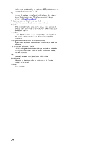 frottements, par opposition au roulement à billes classique qui ne 
peut que tourner autour d'un axe. 
IRC 
Système de dialogue textuel en direct (chat) avec des espaces 
(salons) de discussions par thématique. Un des principaux 
serveurs est http://freenode.net/ 
Fin de course (capteur de..., interrupteur de...) 
Extrémité des axes de déplacement des machines. 
Hystérésis 
Effet similaire à l'inertie qui crée un décalage entre la cause et 
l'effet ici entre le moment où l'extrudeur tire le filament et où il 
rentre dans la buse. 
Libérathon 
Séance d'écriture d'une oeuvre en licence libre sur une période 
très courte avec plusieurs auteurs de niveaux d'expertises 
différentes. 
OIF (Organisation Internationale de la Francophonie) 
Organisation favorisant le coopération et la solidarité entre des 
membres. 
CNC (Computer Numerical Control) 
Centre d'usinage à commande numérique, désigne les machines 
pilotés par un ordinateur, dans un fablab, abréviation utilisée 
pour les fraiseuses. 
Wiki 
Page web dédiée à la documentation participative. 
Biomimétisme 
Utilisation ou réappropriation de processus et de formes 
inspirées de la nature. 
Hardware 
Objet physique 
7 0 
 