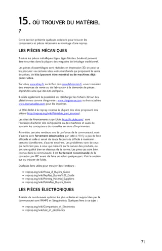 15. OÙ TROUVER DU MATÉRIEL 
? 
Cette section présente quelques solutions pour trouver les 
composants et pièces nécessaire au montage d'une reprap. 
LES PIÈCES MÉCANIQUES 
T outes les pièces métalliques (tiges, tiges filetées, boulons) peuvent 
être trouvées dans la plupart des magasins de bricolage traditionnel. 
Les pièces d'assemblages sont réalisées en impression 3D, on peut se 
les procurer via certains sites webs marchands qui proposent la vente 
de pièces, de kits (pouvant être montés) ou de machines déjà 
construites. 
Sur ebay www.ebay.fr ou le Bon coin www.leboncoin.fr, vous trouverez 
des annonces de vente ou de fabrication à la demande de pièces 
imprimées ainsi que des kits complets. 
Il existe également la possibilité de télécharger les fichiers 3D sur des 
plateformes comme thingiverse : www.thingiverse.com ou Instructables 
www.instructables.com pour les imprimer. 
Le Wiki dédié à la reprap recense la plupart des sites proposant des 
pièces (http://reprap.org/wiki/Printable_part_sources). 
Les sites de financements type Ulule, http://fr.ulule.com/ sont 
l'occasion d'acheter des composants ou des machines et aussi de 
soutenir les concepteurs de nouvelles versions d'imprimantes. 
Attention, certains vendeurs ont la confiance de la communauté, mais 
d'autres sont fortement déconseillés par celle ci ! Il n'y a pas de liste 
officielle et celle-ci serait de toute façon très difficile à maintenir : 
certains s'améliorent, d'autres empirent. Les problèmes vont de ceux 
qui ne livrent pas, à ceux qui mentent sur la nature des produits, ou 
ont une qualité bien en dessous de la norme. Les pires cas sont bien 
connus dans la communauté, il est fortement recommandé de la 
contacter par IRC avant de faire un achat quelque-part. Voir la section 
sur ou trouver de l'aide. 
Quelques liens utiles pour trouver des vendeurs : 
reprap.org/wiki/Prusa_i3_Buyers_Guide 
reprap.org/wiki/RepRap_Buyers%27 _Guide 
reprap.org/wiki/Printing_Material_Suppliers 
reprap.org/wiki/FoldaRap_Buyers_Guide 
LES PIÈCES ÉLECTRONIQUES 
Il existe de nombreuses options, les plus utilisées et supportées par la 
communauté sont RAMPS et Sanguinololu. Quelques liens à ce sujet : 
reprap.org/wiki/Comparison_of_Electronics 
reprap.org/wiki/List_of_electronics 
7 1 
