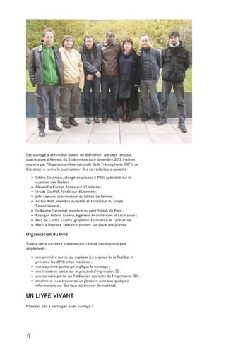Cet ouvrage a été réalisé durant un libérathon* qui s'est tenu sur 
quatre jours à Rennes, du 3 décembre au 6 décembre 2013. Initié et 
soutenu par l'Organisation Internationale de la Francophonie (OIF*); ce 
libérathon a connu la participation des co-rédacteurs suivants : 
Cédric Doutriaux, chargé de projets à PiNG spécialisé sur la 
question des fablabs ; 
Alexandre Korber, fondateur d'Usinette ; 
Ursula Gastfall, fondateur d'Usinette ; 
John Lejeune, coordinateur du labfab de Rennes ; 
Arthur Wolf, membre du tyfab et fondateur du projet 
Smoothieware ; 
Guillaume Caresmel, membre du petit fablab de Paris ; 
Kossigan Roland Assilevi, Ingénieur Informaticien et facilitateur ; 
Elisa de Castro Guerra, graphiste, formatrice et facilitatrice. 
Merci à Baptiste, relecteur présent sur place une journée. 
Organisation du livre 
Suite à cette succincte présentation, ce livre développera plus 
amplement : 
une première partie qui explique les origines de la RepRap et 
présente les différentes machines ; 
une deuxième partie qui explique le montage ; 
une troisième partie sur le procédé d'impression 3D ; 
une dernière partie sur l'utilisation courante de l'imprimante 3D ; 
en annexe vous trouverez un glossaire ainsi que quelques 
informations sur des lieux où trouver du matériel. 
UN LIVRE VIVANT 
N'hésitez pas à participer à cet ouvrage ! 
8 
 