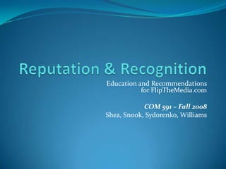 Reputation & Recognition Education and Recommendations for FlipTheMedia.com COM 591 – Fall 2008 Shea, Snook, Sydorenko, Williams 