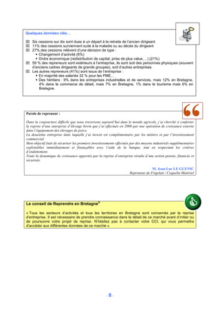 Quelques données clés…

 Six cessions sur dix sont dues à un départ à la retraite de l’ancien dirigeant.
 11% des cessions surviennent suite à la maladie ou au décès du dirigeant
 27% des cessions relèvent d’une décision de type :
      Changement d’activité (6%)
      Ordre économique (redistribution de capital, prise de plus value,…) (21%)
 59 % des repreneurs sont extérieurs à l’entreprise, ils sont soit des personnes physiques (souvent
  d’anciens cadres dirigeants de grands groupes), soit d’autres entreprises.
 Les autres repreneurs (41%) sont issus de l’entreprise :
      En majorité des salariés 32 % pour les PME…
      Des héritiers : 9% dans les entreprises industrielles et de services, mais 12% en Bretagne,
      4% dans le commerce de détail, mais 7% en Bretagne, 1% dans le tourisme mais 6% en
      Bretagne.




Parole de repreneur :

Dans la conjoncture difficile que nous traversons aujourd’hui dans le monde agricole, j’ai cherché à conforter
la reprise d’une entreprise d’élevage bovin que j’ai effectuée en 2008 par une opération de croissance externe
dans l’équipement des élevages de porcs.
La deuxième entreprise dans laquelle j’ai investi est complémentaire par les métiers et par l’investissement
commercial.
Mon objectif était de sécuriser les premiers investissements effectués par des moyens industriels supplémentaires
exploitables immédiatement et finançables avec l’aide de la banque, tout en respectant les critères
d’endettement.
Toute la dynamique de croissance apportée par la reprise d’entreprise résulte d’une action pensée, financée et
sécurisée.

                                                                                   M. Jean-Luc LE GUENIC
                                                                     Repreneur de Frigelait / Coquelin Matériel




Le conseil de Reprendre en Bretagne®

« Tous les secteurs d’activités et tous les territoires en Bretagne sont concernés par la reprise
d’entreprise. Il est nécessaire de prendre connaissance dans le détail de ce marché avant d’initier ou
de poursuivre votre projet de reprise. N’hésitez pas à contacter votre CCI, qui vous permettra
d’accéder aux différentes données de ce marché ».




                                                      -8-
 
