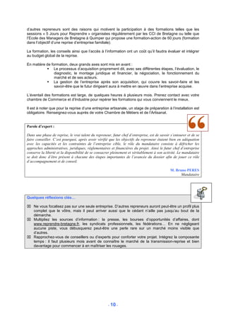 d’autres repreneurs sont des raisons qui motivent la participation à des formations telles que les
sessions « 5 Jours pour Reprendre » organisées régulièrement par les CCI de Bretagne ou telle que
l’Ecole des Managers de Bretagne à Quimper qui propose une formation-action de 60 jours (formation
dans l’objectif d’une reprise d’entreprise familiale).

La formation, les conseils ainsi que l’accès à l’information ont un coût qu’il faudra évaluer et intégrer
au budget global de la reprise.

En matière de formation, deux grands axes sont mis en avant :
                Le processus d’acquisition proprement dit, avec ses différentes étapes, l’évaluation, le
                diagnostic, le montage juridique et financier, la négociation, le fonctionnement du
                marché et de ses acteurs.
                La gestion de l’entreprise après son acquisition, qui couvre les savoir-faire et les
                savoir-être que le futur dirigeant aura à mettre en œuvre dans l’entreprise acquise.

L’éventail des formations est large, de quelques heures à plusieurs mois. Prenez contact avec votre
chambre de Commerce et d’Industrie pour repérer les formations qui vous conviennent le mieux.

Il est à noter que pour la reprise d’une entreprise artisanale, un stage de préparation à l’installation est
obligatoire. Renseignez-vous auprès de votre Chambre de Métiers et de l’Artisanat.


Parole d’expert :

Dans une phase de reprise, le vrai talent du repreneur, futur chef d’entreprise, est de savoir s’entourer et de se
faire conseiller. C’est pourquoi, après avoir vérifié que les objectifs du repreneur étaient bien en adéquation
avec les capacités et les contraintes de l’entreprise cible, le rôle du mandataire consiste à défricher les
approches administratives, juridiques, réglementaires et financières du projet. Ainsi le futur chef d’entreprise
conserve la liberté et la disponibilité de se consacrer pleinement et véritablement à son activité. Le mandataire
se doit donc d’être présent à chacune des étapes importantes de l’avancée du dossier afin de jouer ce rôle
d’accompagnement et de conseil.

                                                                                              M. Bruno PERES
                                                                                                    Mandataire




Quelques réflexions clés…

 Ne vous focalisez pas sur une seule entreprise. D’autres repreneurs auront peut-être un profil plus
  complet que le vôtre, mais il peut arriver aussi que le cédant n’aille pas jusqu’au bout de la
  démarche.
 Multipliez les sources d’information : la presse, les bourses d’opportunités d’affaires, dont
  www.reprendre-bretagne.fr, les syndicats professionnels, les fédérations… En ne négligeant
  aucune piste, vous débusquerez peut-être une perle rare sur un marché moins visible que
  d’autres.
 Rapprochez-vous de conseillers ou d’experts pour conforter votre projet. Intégrez la composante
  temps : il faut plusieurs mois avant de connaître le marché de la transmission-reprise et bien
  davantage pour commencer à en maîtriser les rouages.




                                                     - 10 -
 