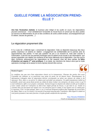 QUELLE FORME LA NÉGOCIATION PREND-
                  ELLE ?


Une fois l’évaluation réalisée, le business plan rédigé et les audits en cours, les négociations
peuvent commencer. C’est véritablement l’ensemble du travail fourni en amont par les deux parties
qui servira à la détermination du prix et des conditions de vente (crédit-vendeur, accompagnement par
le cédant, clauses de garantie,…).




La négociation proprement dite

Il n’y a pas de « méthode type » concernant la négociation. Cela va dépendre beaucoup des deux
parties (repreneur et cédant) en relation. L’engagement de confidentialité est le premier acte de
rapprochement des parties. Il n’est pas question de prix à ce moment là, mais bien d’accès à
l’information. C’est lors de vos premiers échanges avec le cédant et de l’accès à ces informations, que
doivent apparaitre une relation de confiance et les futurs éléments de la négociation. Une fois que le
désir d’entamer sérieusement les négociations se fait ressentir chez les deux parties, la lettre
                             er
d’intention est signée (1 acte juridique). A ce stade, les intentions de chacun ainsi que le mode
opératoire (montage de la cession et de la reprise) doivent être connus.



Parole d’expert :

La condition sine qua non d’une négociation réussie est la transparence. Chacune des parties doit avoir
l’ensemble des éléments en sa possession sous peine de partir sur de fausses bases. Deuxièmement, les
informations échangées dans la négociation doivent correspondre au mieux aux attentes du cédant et du
repreneur. Hors, dans ce cas précis, le cédant avait surévalué son entreprise. Un audit transmission réalisé au
préalable, aurait sans aucun doute permis au cédant de mieux évaluer son entreprise, de mieux cerner ce qu’il
avait réellement à offrir et ses propres contraintes. Surtout lorsque la situation du cédant est telle qu’il souhaite
rester comme salarié de l’entreprise au delà d’une simple période de biseau, ce qui était le cas. Vendre ne
constitue donc pas forcement une rupture avec son entreprise pour le cédant, ni une rupture avec le cédant pour
le repreneur. Loin s’en faut puisque, dans ce cas, le nouveau dirigeant profitera plus longtemps du savoir-faire
du cédant. Dans ce cas, la cession s’est assortie d’un projet nouveau pour l’entreprise, dans lequel le cédant est
resté partie prenante à une autre fonction, à la plus grande satisfaction du repreneur.

                                                                                       Mme Michelle PERRIER
                                                                               Coach en management d’entreprises




                                                       - 16 -
 