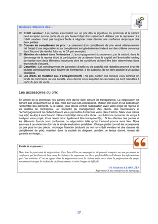 Quelques réflexions clés…

 Crédit vendeur : Les parties s’accordent sur un prix dès la signature du protocole et le cédant
  peut accepter qu’une partie de ce prix fasse l’objet d’un versement ultérieur par le repreneur. Le
  crédit vendeur n’est pas toujours facile à négocier mais dénote une confiance réciproque des
  deux parties.
 Clauses de complément de prix : Le paiement d’un complément de prix versé ultérieurement
  fait l’objet d’une négociation et ce complément est généralement indexé sur des critères convenus
  dans l’accord (le résultat futur ou le CA par exemple).
 Maintien du cédant dans l’entreprise : L’accompagnement du repreneur, par le cédant, dans le
  démarrage de la reprise et/ou la participation de ce dernier dans le capital de l’éventuelle holding
  de reprise sont deux éléments importants dont les conditions doivent être bien déterminées dans
  le protocole d’accord.
 Garanties : Les conséquences de garanties (d’actifs ou de passifs) mal rédigées peuvent avoir de
  lourdes conséquences pour l’avenir de l’entreprise. Il est judicieux de se faire assister d’un avocat
  spécialisé.
 Les droits de mutation (ou d’enregistrement) : Ne pas oublier que lorsque vous achetez un
  fonds de commerce ou une société, vous devrez vous acquitter de ces taxes qui sont calculées à
  partir du prix de vente.



Les accessoires du prix
En amont de la promesse, les parties vont devoir faire preuve de transparence. La négociation ne
portant pas uniquement sur le prix, mais sur tous ses accessoires, chacun doit avoir en sa possession
l’ensemble des éléments. A ce stade, vous devez vérifier l’adéquation avec votre projet de reprise et
les réalités de l’entreprise. La rencontre du management, des clients, des fournisseurs et
l’accompagnement du cédant doivent vous permettre d’entériner votre plan d’action. Mais vous n’êtes
pas le(a) seul(e) à avoir besoin d’être conforté(e) dans votre choix. Le cédant va consacrer du temps à
analyser votre projet. Vous devez donc également être transparent(e). Si les attentes des parties et
les éléments fournis sont conformes, la négociation telle qu’on l’entend pourra avoir lieu. Nous
sommes à ce stade bien loin de la simple évaluation préalable. Chaque partie connaît les accessoires
du prix pour le cas précis : montage financier (incluant ou non un crédit vendeur et des clauses de
complément de prix), maintien dans la société du dirigeant pendant un temps donné, niveau de
garantie envisagé,…



Parole de repreneur :

Dans tout le processus de négociation, il est bien d’être accompagné et de pouvoir compter sur une personne de
confiance qui facilitera le lien entre le cédant et le repreneur car il est parfois délicat d’obtenir les informations
que l’on souhaite. C’est un appui dans la négociation avec le cédant mais aussi dans la préparation du projet
notamment lorsque la recherche de financements s‘avère longue et difficile.

                                                                                      M. Stéphane LE ROUZÈS
                                                                           Repreneur d’une entreprise de mareyage




                                                       - 17 -
 