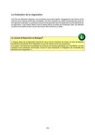 La finalisation de la négociation
Une fois ces éléments négociés, une promesse pourra être signée, l’engagement sera ferme et les
contours de la reprise seront alors formalisés. Ce sera l’occasion de valider l’ensemble des points et
d’en garantir la véracité. Le protocole d’accord et les garanties devront reprendre tous les éléments de
la négociation. C’est l’ultime étape avant la reprise pleine et entière de l’entreprise cible, tout élément
nouveau sur la détermination du prix devra donc être maîtrisé à ce stade.




Le conseil de Reprendre en Bretagne®

« Chaque étape de la négociation permet de mieux lire les intentions de chacun et ainsi de détecter
les éléments constitutifs de la négociation du prix de cession et de ses accessoires.
A ce stade, il est fortement souhaitable de s’entourer de conseils spécialisés car il est difficile, une fois
l’analyse d’une entreprise commencée, d’avoir le recul nécessaire à l’intégration de l’ensemble des
éléments de la négociation. »




                                                   - 18 -
 