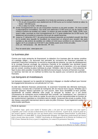 Quelques réflexions clés…

  Droits d’enregistrement pour l’acquisition d’un fonds de commerce ou artisanal :
       3% du prix d’acquisition avec abattement de 23 000 euros sur le montant d’achat (si valeur du
       fonds < 200 000 euros
       5% si valeur du fonds > 200 000 euros
  Droits d’enregistrement dus en cas d’acquisition d’actions ou de parts sociales : 3% (hors société
   à prépondérance immobilière). Ces droits sont plafonnés à 5 000 euros en cas de cession à titre
   onéreux d’actions de sociétés non cotées. La cession de parts sociales (SNC, SARL, EURL) sont,
   quant à elles, soumises au droit d’enregistrement de 3 % après abattement de 23 000 euros. Cet
   abattement est proratisé en proportion de la part de capital transmise.
  Jusqu’au 31 décembre 2011, les personnes physiques (associés qui souhaitent acquérir des titres
   de la société dans laquelle ils travaillent) qui souscrivent un emprunt pour acquérir des parts
   sociales ou des actions de sociétés non cotées ont droit (sous condition) à une réduction d’impôt
   égale à 22 % (à compter du 01/01/2011) des intérêts payés (avec limite annuelle).
   (CGI, art. 199 terdecies – 0B ; B0I 59-II-09 ; PF 107)

      Pour en savoir plus : www.apce.com


Le business plan
Comme pour toute recherche de financement, la rédaction d’un business plan de reprise constitue
un « passage obligé ». Ce document doit permettre de convaincre les financeurs potentiels en
présentant notamment l’entreprise, le marché sur lequel elle est présente, son plan de développement
et le montage financier envisagé, les prévisions d’activité et de rentabilité (ces dernières devant
permettre le remboursement de la dette). Ce document, préparé par le repreneur, et le cas échéant
par son conseil, constitue la pièce maîtresse du projet. Véritable « plan de route », il doit présenter de
façon la plus claire possible, l’ensemble des éléments économiques, humains et financiers du projet.
Le repreneur doit bien sûr en maîtriser lui-même tous les aspects pour convaincre ses partenaires
financiers.

Les banquiers et investisseurs
Les banquiers s’appuient sur la capacité de l’entreprise à dégager un résultat suffisant pour honorer
les engagements bancaires sur une période de 5 à 7 ans.

Au-delà des éléments financiers prévisionnels, ils examinent l’ensemble des éléments techniques,
commerciaux, humains liés à l’activité de l’entreprise afin de mesurer leurs risques. N’hésitez pas à
consulter plusieurs réseaux bancaires qui vont pouvoir, selon leurs sensibilités et leurs priorités,
appréhender de manière différente votre projet. Le banquier du vendeur qui a une bonne
connaissance de l’entreprise pourra évidemment être consulté. Les investisseurs, eux, cherchent à
réaliser une plus-value à leur sortie du capital. Ils sont plus ou moins interventionnistes en fonction de
leur positionnement majoritaire ou minoritaire dans le capital ; ils peuvent être privés ou publics. Enfin,
des réseaux associatifs interviennent dans le cadre de prêts d’honneur. Il peut également exister des
aides locales spécifiques.

Parole de repreneur :

La première étape, après avoir réalisé le business plan, a été pour moi de travailler avec mon expert-
comptable, pour cerner à la fois le financement et les besoins de trésorerie. A partir de là, j'ai fait le point sur
mes propres apports, recherché tous ceux qui étaient prêts à m'accompagner financièrement: la plate-forme
Rennes Initiative et le fonds BRIT, le réseau Entreprendre Bretagne, les organismes professionnels qui étaient
prêts à investir dans mon activité : l'ADELC (Association de Développement de la Librairie de Création) et le
CNL (Centre National du Livre) et pour le complément, j'ai contacté les partenaires bancaires.

                                                                                          M. Dominique FREDJ
                                                                     Repreneur de la librairie Le Failler à Rennes



                                                       - 20 -
 