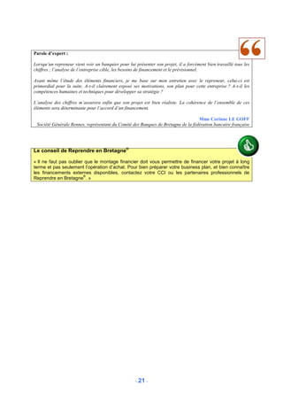 Parole d’expert :

Lorsqu’un repreneur vient voir un banquier pour lui présenter son projet, il a forcément bien travaillé tous les
chiffres ; l’analyse de l’entreprise cible, les besoins de financement et le prévisionnel.

Avant même l’étude des éléments financiers, je me base sur mon entretien avec le repreneur, celui-ci est
primordial pour la suite. A-t-il clairement exposé ses motivations, son plan pour cette entreprise ? A-t-il les
compétences humaines et techniques pour développer sa stratégie ?

L’analyse des chiffres m’assurera enfin que son projet est bien réaliste. La cohérence de l’ensemble de ces
éléments sera déterminante pour l’accord d’un financement.

                                                                                  Mme Corinne LE GOFF
 Société Générale Rennes, représentant du Comité des Banques de Bretagne de la fédération bancaire française




Le conseil de Reprendre en Bretagne®

« Il ne faut pas oublier que le montage financier doit vous permettre de financer votre projet à long
terme et pas seulement l’opération d’achat. Pour bien préparer votre business plan, et bien connaître
les financements externes disponibles, contactez votre CCI ou les partenaires professionnels de
                        ®
Reprendre en Bretagne . »




                                                    - 21 -
 