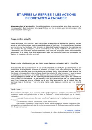 ET APRÈS LA REPRISE ? LES ACTIONS
              PRIORITAIRES À ENGAGER

Vous avez signé et accompli les formalités juridiques et administratives. Vous êtes maintenant le
nouveau patron. Que vous soyez accompagné(e) ou non par le cédant, vous devrez marquer votre
empreinte dès le premier jour.




Rassurer les salariés
Veillez à instaurer un bon contact avec vos salariés ; ils se posent de nombreuses questions sur leur
avenir au sein de l’entreprise, sur vos capacités à assurer la continuité… Il est souhaitable d’organiser
une réunion pour leur expliquer votre démarche et répondre à leurs préoccupations. Appuyez-vous sur
les hommes clés de l’entreprise, car ils pourront vous être d’une excellente aide dans le futur.
Démarrez sur des objectifs à terme suffisamment court pour que les progrès soient raisonnablement
atteignables et se voient. Ainsi, vous aurez mis en place une dynamique de succès qui motivera vos
équipes et vous aidera à rester serein(e).




Poursuivre et développer les liens avec l’environnement et la clientèle
Il est essentiel de vous rapprocher de vos clients importants d’autant plus que l’entreprise en est
dépendante. Il est également essentiel de maintenir un contact étroit avec le banquier. Le crédit qui
vous a été accordé se base sur une relation de confiance. Enfin, faites partager votre projet à vos
fournisseurs, traduisez leur votre confiance, ils adhéreront ainsi à votre démarche. Il sera temps de
revoir certaines conditions qui avaient été établies précédemment et maintenues par habitude.
Ne ménagez pas vos efforts lors des premiers jours de votre installation, tant auprès des salariés que
de vos clients ou fournisseurs, car ces premiers contacts forgeront l’image que ces piliers auront de
vous. Pour toutes ces raisons, n’hésitez pas à vous faire accompagner par le cédant, dans les
premiers mois de démarrage ; vous serez ainsi moins seul(e) face aux décisions que vous aurez à
prendre.


Parole d’expert :

Pour la réussite de la reprise, il est nécessaire que la « greffe » repreneur – entreprise, ses composantes et ses
partenaires, prenne. Le repreneur devra, en outre, se consacrer à l’écoute et au dialogue, afin de « donner
confiance » :
          - aux salariés, en exposant clairement ses choix d’organisation et en expliquant sa stratégie pour
l’entreprise,
          - aux partenaires habituels, sous-traitants, clients et fournisseurs,
          - aux banques et partenaires financiers de la reprise, par une information régulière (tableaux de bord,
suivi du déploiement du plan stratégique de reprise), notamment en cas de fléchissement éventuel (et classique)
lors de la première année.

                                                                                    M. Jean-Paul EYRAUD
                                Expert-comptable, représentant de l’Ordre des Experts-comptables de Bretagne




                                                      - 22 -
 