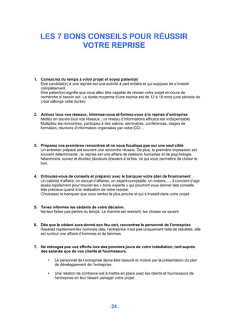 LES 7 BONS CONSEILS POUR RÉUSSIR
            VOTRE REPRISE



1. Consacrez du temps à votre projet et soyez patient(e)
   Etre candidat(e) à une reprise est une activité à part entière et qui suppose de s’investir
   complètement.
   Etre patient(e) signifie que vous allez être capable de réviser votre projet en cours de
   recherche si besoin est. La durée moyenne d’une reprise est de 12 à 18 mois (une période de
   crise rallonge cette durée).


2. Activez tous vos réseaux, informez-vous et formez-vous à la reprise d’entreprise
   Mettez en œuvre tous vos réseaux ; un réseau d’informations efficace est indispensable.
   Multipliez les rencontres, participez à des salons, séminaires, conférences, stages de
   formation, réunions d’information organisées par votre CCI…



3. Préparez vos premières rencontres et ne vous focalisez pas sur une seul cible
   Un entretien préparé est souvent une rencontre réussie. De plus, la première impression est
   souvent déterminante ; la reprise est une affaire de relations humaines et de psychologie.
   Néanmoins, suivez et étudiez plusieurs dossiers à la fois, ce qui vous permettra de choisir le
   bon.


4. Entourez-vous de conseils et préparez avec le banquier votre plan de financement
   Un cabinet d’affaire, un avocat d’affaires, un expert-comptable, un notaire,…, il convient d’agir
   assez rapidement pour trouver les « bons experts » qui pourront vous donner des conseils
   très précieux quand à la réalisation de votre reprise.
   Choisissez le banquier que vous sentez le plus proche et qui s’investit dans votre projet.


5. Tenez informés les cédants de votre décision.
   Ne leur faites pas perdre du temps. Le marché est restreint, les choses se savent.


6. Dès que le cédant aura donné son feu vert, rencontrez le personnel de l’entreprise
   Repérez rapidement les hommes clés, l’entreprise n’est pas uniquement faite de résultats, elle
   est surtout une affaire d’hommes et de femmes.


7. Ne ménagez pas vos efforts lors des premiers jours de votre installation, tant auprès
   des salariés que de vos clients et fournisseurs.

            Le personnel de l’entreprise devra être rassuré et motivé par la présentation du plan
            de développement de l’entreprise.

            Une relation de confiance est à mettre en place avec les clients et fournisseurs de
            l’entreprise en leur faisant partager votre projet.




                                             - 24 -
 