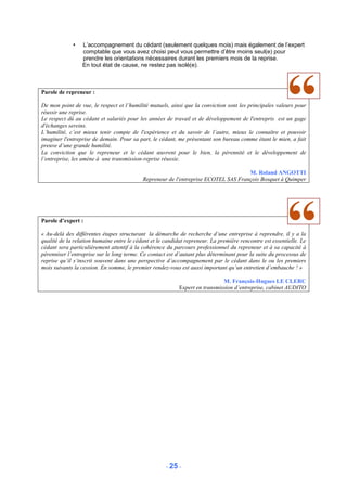 L’accompagnement du cédant (seulement quelques mois) mais également de l’expert
                 comptable que vous avez choisi peut vous permettre d’être moins seul(e) pour
                 prendre les orientations nécessaires durant les premiers mois de la reprise.
                 En tout état de cause, ne restez pas isolé(e).



Parole de repreneur :

De mon point de vue, le respect et l’humilité mutuels, ainsi que la conviction sont les principales valeurs pour
réussir une reprise.
Le respect dû au cédant et salariés pour les années de travail et de développement de l'entrepris est un gage
d'échanges sereins.
L’humilité, c’est mieux tenir compte de l'expérience et du savoir de l’autre, mieux le connaître et pouvoir
imaginer l'entreprise de demain. Pour sa part, le cédant, me présentant son bureau comme étant le mien, a fait
preuve d’une grande humilité.
La conviction que le repreneur et le cédant œuvrent pour le bien, la pérennité et le développement de
l’entreprise, les amène à une transmission-reprise réussie.

                                                                                    M. Roland ANGOTTI
                                           Repreneur de l'entreprise ECOTEL SAS François Bosquet à Quimper




Parole d’expert :

« Au-delà des différentes étapes structurant la démarche de recherche d’une entreprise à reprendre, il y a la
qualité de la relation humaine entre le cédant et le candidat repreneur. La première rencontre est essentielle. Le
cédant sera particulièrement attentif à la cohérence du parcours professionnel du repreneur et à sa capacité à
pérenniser l’entreprise sur le long terme. Ce contact est d’autant plus déterminant pour la suite du processus de
reprise qu’il s‘inscrit souvent dans une perspective d’accompagnement par le cédant dans le ou les premiers
mois suivants la cession. En somme, le premier rendez-vous est aussi important qu’un entretien d’embauche ! »

                                                                             M. François-Hugues LE CLERC
                                                           Expert en transmission d’entreprise, cabinet AUDITO




                                                     - 25 -
 