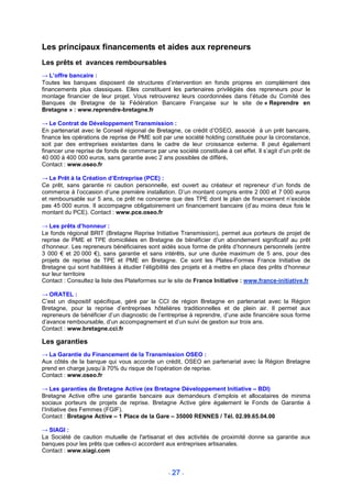 Les principaux financements et aides aux repreneurs
Les prêts et avances remboursables
→ L’offre bancaire :
Toutes les banques disposent de structures d’intervention en fonds propres en complément des
financements plus classiques. Elles constituent les partenaires privilégiés des repreneurs pour le
montage financier de leur projet. Vous retrouverez leurs coordonnées dans l’étude du Comité des
Banques de Bretagne de la Fédération Bancaire Française sur le site de « Reprendre en
Bretagne » : www.reprendre-bretagne.fr

→ Le Contrat de Développement Transmission :
En partenariat avec le Conseil régional de Bretagne, ce crédit d’OSEO, associé à un prêt bancaire,
finance les opérations de reprise de PME soit par une société holding constituée pour la circonstance,
soit par des entreprises existantes dans le cadre de leur croissance externe. Il peut également
financer une reprise de fonds de commerce par une société constituée à cet effet. Il s’agit d’un prêt de
40 000 à 400 000 euros, sans garantie avec 2 ans possibles de différé.
Contact : www.oseo.fr

→ Le Prêt à la Création d’Entreprise (PCE) :
Ce prêt, sans garantie ni caution personnelle, est ouvert au créateur et repreneur d’un fonds de
commerce à l’occasion d’une première installation. D’un montant compris entre 2 000 et 7 000 euros
et remboursable sur 5 ans, ce prêt ne concerne que des TPE dont le plan de financement n’excède
pas 45 000 euros. Il accompagne obligatoirement un financement bancaire (d’au moins deux fois le
montant du PCE). Contact : www.pce.oseo.fr

→ Les prêts d’honneur :
Le fonds régional BRIT (Bretagne Reprise Initiative Transmission), permet aux porteurs de projet de
reprise de PME et TPE domiciliées en Bretagne de bénéficier d’un abondement significatif au prêt
d’honneur. Les repreneurs bénéficiaires sont aidés sous forme de prêts d’honneurs personnels (entre
3 000 € et 20 000 €), sans garantie et sans intérêts, sur une durée maximum de 5 ans, pour des
projets de reprise de TPE et PME en Bretagne. Ce sont les Plates-Formes France Initiative de
Bretagne qui sont habilitées à étudier l’éligibilité des projets et à mettre en place des prêts d’honneur
sur leur territoire
Contact : Consultez la liste des Plateformes sur le site de France Initiative : www.france-initiative.fr

→ ORATEL :
C’est un dispositif spécifique, géré par la CCI de région Bretagne en partenariat avec la Région
Bretagne, pour la reprise d’entreprises hôtelières traditionnelles et de plein air. Il permet aux
repreneurs de bénéficier d’un diagnostic de l’entreprise à reprendre, d’une aide financière sous forme
d’avance remboursable, d’un accompagnement et d’un suivi de gestion sur trois ans.
Contact : www.bretagne.cci.fr

Les garanties
→ La Garantie du Financement de la Transmission OSEO :
Aux côtés de la banque qui vous accorde un crédit, OSEO en partenariat avec la Région Bretagne
prend en charge jusqu’à 70% du risque de l’opération de reprise.
Contact : www.oseo.fr

→ Les garanties de Bretagne Active (ex Bretagne Développement Initiative – BDI)
Bretagne Active offre une garantie bancaire aux demandeurs d’emplois et allocataires de minima
sociaux porteurs de projets de reprise. Bretagne Active gère également le Fonds de Garantie à
l’Initiative des Femmes (FGIF).
Contact : Bretagne Active – 1 Place de la Gare – 35000 RENNES / Tél. 02.99.65.04.00

→ SIAGI :
La Société de caution mutuelle de l'artisanat et des activités de proximité donne sa garantie aux
banques pour les prêts que celles-ci accordent aux entreprises artisanales.
Contact : www.siagi.com


                                                 - 27 -
 