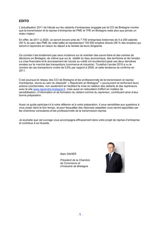 EDITO
L’actualisation 2011 de l’étude sur les cédants d’entreprises engagée par la CCI de Bretagne montre
que la transmission et la reprise d’entreprise de PME et TPE en Bretagne reste plus que jamais un
enjeu majeur.

En effet, de 2011 à 2020, ce seront encore près de 7 700 entreprises bretonnes de 5 à 200 salariés
(50 % du parc des PME de cette taille) et représentant 155 000 emplois directs (56 % des emplois) qui
seront à reprendre en raison du départ à la retraite de leurs dirigeants.


Ce constat n’est évidement pas sans incidence sur le maintien des savoir-faire et des centres de
décisions en Bretagne, de même que sur la vitalité du tissu économique, des territoires et de l’emploi.
La crise financière et le durcissement de l’accès au crédit ont lourdement pesé ces deux dernières
années sur le marché des transactions (commerce et industrie). Toutefois l’année 2010 a vu le
nombre de ces transactions croitre de 0,9% par rapport à 2009, et cette tendance se confirme en
2011.


C’est pourquoi le réseau des CCI de Bretagne et les professionnels de la transmission et reprise
                                                                   ®
d’entreprise, réunis au sein du dispositif « Reprendre en Bretagne » poursuivent et renforcent leurs
actions coordonnées, non seulement en facilitant la mise en relation des cédants et des repreneurs
avec le site www.reprendre-bretagne.fr, mais aussi en redoublant d’effort en matière de
sensibilisation, d’information et de formation du cédant comme du repreneur, contribuant ainsi à leur
bonne préparation.


Aussi ce guide participe-t-il à votre réflexion et à votre préparation. Il vous sensibilise aux questions à
vous poser dans le bon tempo, et pour lesquelles des réponses adaptées vous seront apportées par
les chambres consulaires et les professionnels de la transmission-reprise.


Je souhaite que cet ouvrage vous accompagne efficacement dans votre projet de reprise d’entreprise
et contribue à sa réussite.




                                    Alain DAHER

                                    Président de la Chambre
                                    de Commerce et
                                    d’Industrie de Bretagne




                                                    -1-
 