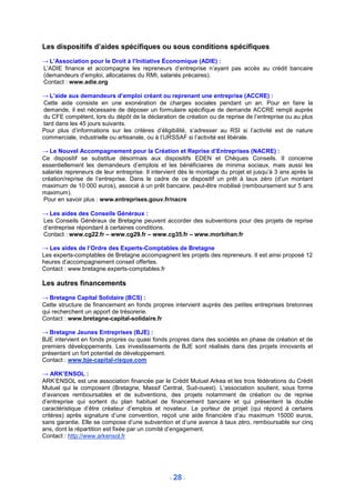 Les dispositifs d’aides spécifiques ou sous conditions spécifiques
→ L’Association pour le Droit à l’Initiative Économique (ADIE) :
L’ADIE finance et accompagne les repreneurs d’entreprise n’ayant pas accès au crédit bancaire
(demandeurs d’emploi, allocataires du RMI, salariés précaires).
Contact : www.adie.org

→ L’aide aux demandeurs d’emploi créant ou reprenant une entreprise (ACCRE) :
Cette aide consiste en une exonération de charges sociales pendant un an. Pour en faire la
demande, il est nécessaire de déposer un formulaire spécifique de demande ACCRE rempli auprès
du CFE compétent, lors du dépôt de la déclaration de création ou de reprise de l’entreprise ou au plus
tard dans les 45 jours suivants.
Pour plus d’informations sur les critères d’éligibilité, s’adresser au RSI si l’activité est de nature
commerciale, industrielle ou artisanale, ou à l’URSSAF si l’activité est libérale.

→ Le Nouvel Accompagnement pour la Création et Reprise d’Entreprises (NACRE) :
Ce dispositif se substitue désormais aux dispositifs EDEN et Chèques Conseils. Il concerne
essentiellement les demandeurs d’emplois et les bénéficiaires de minima sociaux, mais aussi les
salariés repreneurs de leur entreprise. Il intervient dès le montage du projet et jusqu’à 3 ans après la
création/reprise de l’entreprise. Dans le cadre de ce dispositif un prêt à taux zéro (d’un montant
maximum de 10 000 euros), associé à un prêt bancaire, peut-être mobilisé (remboursement sur 5 ans
maximum).
Pour en savoir plus : www.entreprises.gouv.fr/nacre

→ Les aides des Conseils Généraux :
Les Conseils Généraux de Bretagne peuvent accorder des subventions pour des projets de reprise
d’entreprise répondant à certaines conditions.
Contact : www.cg22.fr – www.cg29.fr – www.cg35.fr – www.morbihan.fr

→ Les aides de l’Ordre des Experts-Comptables de Bretagne
Les experts-comptables de Bretagne accompagnent les projets des repreneurs. Il est ainsi proposé 12
heures d’accompagnement conseil offertes.
Contact : www.bretagne.experts-comptables.fr

Les autres financements
→ Bretagne Capital Solidaire (BCS) :
Cette structure de financement en fonds propres intervient auprès des petites entreprises bretonnes
qui recherchent un apport de trésorerie.
Contact : www.bretagne-capital-solidaire.fr

→ Bretagne Jeunes Entreprises (BJE) :
BJE intervient en fonds propres ou quasi fonds propres dans des sociétés en phase de création et de
premiers développements. Les investissements de BJE sont réalisés dans des projets innovants et
présentant un fort potentiel de développement.
Contact : www.bje-capital-risque.com

→ ARK’ENSOL :
ARK’ENSOL est une association financée par le Crédit Mutuel Arkea et les trois fédérations du Crédit
Mutuel qui le composent (Bretagne, Massif Central, Sud-ouest). L’association soutient, sous forme
d’avances remboursables et de subventions, des projets notamment de création ou de reprise
d’entreprise qui sortent du plan habituel de financement bancaire et qui présentent la double
caractéristique d’être créateur d’emplois et novateur. Le porteur de projet (qui répond à certains
critères) après signature d’une convention, reçoit une aide financière d’au maximum 15000 euros,
sans garantie. Elle se compose d’une subvention et d’une avance à taux zéro, remboursable sur cinq
ans, dont la répartition est fixée par un comité d’engagement.
Contact : http://www.arkensol.fr




                                                 - 28 -
 
