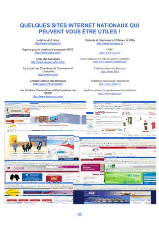 QUELQUES SITES INTERNET NATIONAUX QUI
     PEUVENT VOUS ÊTRE UTILES !
             Notaires de France                              Cédants et Repreneurs d’Affaires, le CRA
            http://www.notaires.fr/                                   http://www.cra.asso.fr/

  Agence pour la création d’entreprise APCE                                      OSEO
           http://www.apce.com/                                           http://www.oseo.fr/

              Ecole des Managers                      Conseil supérieur de l’ordre des experts comptables
         http://www.reseau-edm.com/                                 http://www.experts-comptables.fr/

  Le portail des Chambres de Commerce et                             Fédération bancaire française
                  d’Industrie                                             http://www.fbf.fr
               http://www.cci.fr/

        Conseil National des Barreaux                             Fédération national de l’immobilier
          http://www.cnb.avocat.fr/                                      http://www.fnaim.fr/

Les Sociétés Coopératives et Participatives, les            Syndicat national des professionnels immobiliers
                   SCOP                                                  http://www.snpi.com/
          http://www.les-scop.coop/




                                                   - 30 -
 