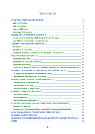 Sommaire
ÊTES-VOUS FAIT POUR REPRENDRE ? ______________________________________ 3
 Votre motivation ______________________________________________________________ 3
 Votre entourage_______________________________________________________________ 4
 Les compétences _____________________________________________________________ 5
 Les moyens financiers ________________________________________________________ 5
QUELLE EST LA RÉALITÉ DU MARCHÉ ? ____________________________________ 6
 Un potentiel important de PME à reprendre en Bretagne _________________________ 6
 Le profil des repreneurs : vos concurrents ______________________________________ 7
COMMENT RÉUSSIR SUR CE MARCHÉ ? _____________________________________ 9
 S’adapter _____________________________________________________________________ 9
 Se former et s’informer ________________________________________________________ 9
 Comment démarrer sa recherche d’entreprise à reprendre ? ____________________ 11
QU’EST-CE QUE JE RACHÈTE ? ___________________________________________ 12
 Je rachète des actifs _________________________________________________________ 12
 Je rachète un fonds de commerce_____________________________________________ 12
 Je rachète des titres__________________________________________________________ 12
 Quelle est la meilleure solution ? Racheter des titres ou un fonds de commerce ? 12
COMMENT DÉTERMINER LA VALEUR DE L’ENTREPRISE CIBLE ? ______________ 13
 Un diagnostic pour mieux déterminer la valeur _________________________________ 13
 Les éléments importants de l’évaluation _______________________________________ 14
QUELLE FORME LA NÉGOCIATION PREND-ELLE ? ___________________________ 16
 La négociation proprement dite _______________________________________________ 16
 Les accessoires du prix ______________________________________________________ 17
 La finalisation de la négociation_______________________________________________ 18
COMMENT FINANCER LA REPRISE ? _______________________________________ 19
 Les financements ____________________________________________________________ 19
 Le business plan_____________________________________________________________ 20
 Les banquiers et investisseurs ________________________________________________ 20
ET APRÈS LA REPRISE ? LES ACTIONS PRIORITAIRES À ENGAGER ____________ 22
 Rassurer les salariés _________________________________________________________ 22
 Poursuivre et développer les liens avec l’environnement et la clientèle___________ 22
LES 7 BONS CONSEILS POUR RÉUSSIR VOTRE REPRISE _____________________ 24
LES AIDES AUX REPRENEURS ____________________________________________ 26
QUELQUES SITES INTERNET NATIONAUX QUI PEUVENT VOUS ÊTRE UTILES ! ___ 30
NOTES _________________________________________________________________ 32


                                        -2-
 