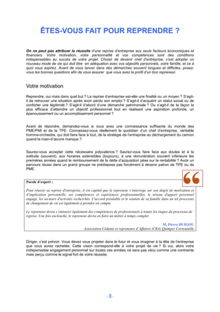 ÊTES-VOUS FAIT POUR REPRENDRE ?

On ne peut pas attribuer la réussite d’une reprise d’entreprise aux seuls facteurs économiques et
financiers. Votre motivation, votre personnalité et vos compétences sont des conditions
indispensables au succès de votre projet. Choisir de devenir chef d’entreprise, c’est adopter un
nouveau mode de vie qui doit être en adéquation avec vos objectifs personnels, votre famille, et ce à
quoi vous aspirez. Avant de vous lancer dans des démarches souvent longues et difficiles, posez-
vous les bonnes questions afin de vous assurer que vous avez le profil d’un bon repreneur.


Votre motivation
Reprendre, oui mais dans quel but ? La reprise d’entreprise est-elle une finalité ou un moyen ? S’agit-
il de retrouver une situation après avoir perdu son emploi ? S’agit-il d’acquérir un statut social ou de
conforter une légitimité ? S’agit-il d’abord d’une démarche patrimoniale ? Ou s’agit-il de la façon la
plus efficace d’atteindre un objectif professionnel tout en réalisant une aspiration profonde, un
épanouissement ou un accomplissement personnel ?


Avant de répondre, demandez-vous si vous avez une connaissance suffisante du monde des
PME/PMI et de la TPE. Connaissez-vous réellement le quotidien d’un chef d’entreprise, véritable
homme-orchestre, qui doit faire face à tout, de la stratégie de l’entreprise au déchargement du camion
quand la main-d’œuvre manque ?


Saurez-vous accepter cette nécessaire polyvalence ? Saurez-vous faire face aux doutes et à la
solitude (souvent), aux horaires extensibles (toujours), à une rémunération souvent inférieure les
premières années quand le remboursement de la dette d’acquisition pèse sur la rentabilité ? Avoir un
parcours réussi dans un grand groupe ne prédispose pas forcément à devenir patron de TPE ou de
PME.


Parole d’expert :

Pour réussir sa reprise d'entreprise, il est capital que le repreneur s’interroge sur son degré de motivation et
d’implication personnelle, ses compétences et expériences professionnelles, le niveau d'apport personnel
engagé, les secteurs d'activités recherchés. L'accord préalable et le soutien de sa famille dans un tel processus
de changement de vie est également à prendre en compte.

Le repreneur devra s’entourer également des compétences de professionnels à toutes les étapes du processus de
reprise. Une fois enclenché, le repreneur devra en faire un métier à temps complet.

                                                                                         M. Pierre DUIGOU
                                      Association Cédants et repreneurs d’Affaires (CRA) Quimper Cornouaille


Diriger, c’est prévoir. Vous devez vous projeter dans le futur et vous imaginer à la tête de l’entreprise
que vous aurez rachetée. Cette vision correspond-elle à votre projet de vie ? Si oui, alors votre
indispensable engagement personnel sur toutes ces années ne sera pas vécu comme une contrainte
mais perçu comme le signal fort de votre réussite.




                                                      -3-
 