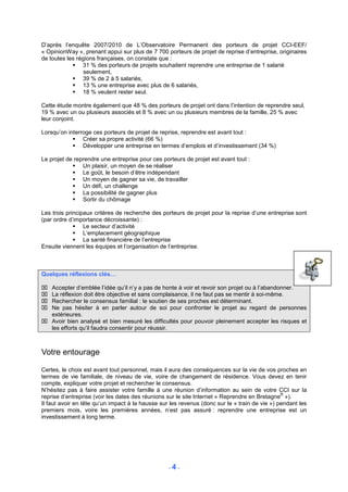 D’après l’enquête 2007/2010 de L’Observatoire Permanent des porteurs de projet CCI-EEF/
« OpinionWay », prenant appui sur plus de 7 700 porteurs de projet de reprise d’entreprise, originaires
de toutes les régions françaises, on constate que :
                31 % des porteurs de projets souhaitent reprendre une entreprise de 1 salarié
                 seulement,
                39 % de 2 à 5 salariés,
                13 % une entreprise avec plus de 6 salariés,
                18 % veulent rester seul.

Cette étude montre également que 48 % des porteurs de projet ont dans l’intention de reprendre seul,
19 % avec un ou plusieurs associés et 8 % avec un ou plusieurs membres de la famille, 25 % avec
leur conjoint.

Lorsqu’on interroge ces porteurs de projet de reprise, reprendre est avant tout :
                Créer sa propre activité (66 %)
                Développer une entreprise en termes d’emplois et d’investissement (34 %)

Le projet de reprendre une entreprise pour ces porteurs de projet est avant tout :
                Un plaisir, un moyen de se réaliser
                Le goût, le besoin d’être indépendant
                Un moyen de gagner sa vie, de travailler
                Un défi, un challenge
                La possibilité de gagner plus
                Sortir du chômage

Les trois principaux critères de recherche des porteurs de projet pour la reprise d’une entreprise sont
(par ordre d’importance décroissante) :
                 Le secteur d’activité
                 L’emplacement géographique
                 La santé financière de l’entreprise
Ensuite viennent les équipes et l’organisation de l’entreprise.



Quelques réflexions clés…

 Accepter d’emblée l’idée qu’il n’y a pas de honte à voir et revoir son projet ou à l’abandonner.
 La réflexion doit être objective et sans complaisance, il ne faut pas se mentir à soi-même.
 Rechercher le consensus familial : le soutien de ses proches est déterminant.
 Ne pas hésiter à en parler autour de soi pour confronter le projet au regard de personnes
  extérieures.
 Avoir bien analysé et bien mesuré les difficultés pour pouvoir pleinement accepter les risques et
  les efforts qu’il faudra consentir pour réussir.



Votre entourage

Certes, le choix est avant tout personnel, mais il aura des conséquences sur la vie de vos proches en
termes de vie familiale, de niveau de vie, voire de changement de résidence. Vous devez en tenir
compte, expliquer votre projet et rechercher le consensus.
N’hésitez pas à faire assister votre famille à une réunion d’information au sein de votre CCI sur la
                                                                                               ®
reprise d’entreprise (voir les dates des réunions sur le site Internet « Reprendre en Bretagne »).
Il faut avoir en tête qu’un impact à la hausse sur les revenus (donc sur le « train de vie ») pendant les
premiers mois, voire les premières années, n’est pas assuré : reprendre une entreprise est un
investissement à long terme.




                                                  -4-
 