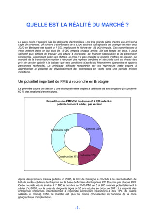 QUELLE EST LA RÉALITÉ DU MARCHÉ ?


Le papy boom n’épargne pas les dirigeants d’entreprises. Une très grande partie d’entre eux arrivent à
l’âge de la retraite. Le nombre d’entreprises de 5 à 200 salariés susceptibles de changer de main d’ici
2020 en Bretagne est évalué à 7 700, impliquant de l’ordre de 155 000 emplois. Ces transmissions à
venir mettent donc en jeu plus de 15 000 emplois chaque année. En ces temps de crise, il peut
sembler plus difficile de trouver une affaire à reprendre, de financer l’acquisition et de pérenniser
l’entreprise. Cependant, selon les chiffres, la crise n’a pas impacté le nombre d’offres de cession. Le
marché de la transmission-reprise a retrouvé des repères crédibles et sécurisés tant au niveau des
prix de cession (plutôt à la baisse) que des conditions d’accès au financement (garanties et apports
personnels renforcés). La principale difficulté rencontrée par les repreneurs reste encore à
appréhender le potentiel de développement des entreprises en vente dans une période encore
incertaine.


Un potentiel important de PME à reprendre en Bretagne
La première cause de cession d’une entreprise est le départ à la retraite de son dirigeant qui concerne
60 % des cessions/transmissions.


                        Répartition des PME-PMI bretonnes (5 à 200 salariés)
                                potentiellement à céder, par secteur




                            Commerce 34%                   Services 32%




                                                       Industrie 17%
                                  Construction 17%




Après des premiers travaux publiés en 2005, la CCI de Bretagne a procédé à la réactualisation de
l’étude sur les cédants d’entreprise sur la base de fichiers d’entreprises 2011 fournis par chaque CCI.
Cette nouvelle étude évalue à 7 700 le nombre de PME-PMI de 5 à 200 salariés potentiellement à
céder d’ici 2020, sur la base de dirigeants âgés de 55 ans et plus en début de 2011. La majorité des
entreprises bretonnes potentiellement à reprendre correspond néanmoins à des TPE (de quatre
salariés et moins). Enfin, le marché est plus ou moins concurrentiel en fonction de la zone
géographique d’implantation.



                                                 -6-
 