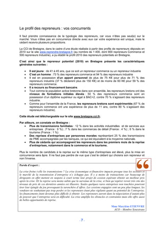 Le profil des repreneurs : vos concurrents
Il faut prendre connaissance de la typologie des repreneurs, car vous n’êtes pas seul(e) sur le
marché. Vous n’êtes pas en concurrence directe avec eux car votre expérience est unique, mais le
cédant recevra plusieurs propositions.

La CCI de Bretagne, dans le cadre d’une étude réalisée à partir des profils de repreneurs déposés en
2010 sur le site www.reprendre-bretagne.fr (au nombre de 1 400, dont 900 repreneurs Commerce et
500 repreneurs Industrie), a pu établir le profil 2010 des repreneurs potentiels en Bretagne.

C’est ainsi que le repreneur potentiel (2010) en Bretagne présente les caractéristiques
générales suivantes :

    •    Il est jeune : de 41 à 45 ans, que ce soit un repreneur commerce ou un repreneur industrie
    •    C’est un homme : 73 % des repreneurs commerce et 94 % des repreneurs industrie
    •    Il est en possession d’un apport personnel de plus de 75 K€ pour plus de 71 % des
         repreneurs industrie (37 % déclarent plus de 150 K€) et de moins de 60 K€ pour 59 % des
         repreneurs commerce.
    •    Il a recours au financement bancaire.
    •    Tout comme la population active bretonne dans son ensemble, les repreneurs bretons ont des
         niveaux de formations initiales élevés : 50 % des repreneurs commerce sont en
         possession d’un diplôme supérieur ou égal à BAC+2, contre 70 % s’agissant des repreneurs
         industrie.
    •    Comme pour l’ensemble de la France, les repreneurs bretons sont expérimentés (67 % de
         repreneurs commerce ont une expérience de plus de 11 ans, contre 80 % s’agissant des
         repreneurs industrie).

Cette étude est téléchargeable sur le site www.bretagne.cci.fr.

Par ailleurs, on constate en Bretagne :
    • Plus de transmissions familiales : 12 % dans les activités industrielles et de services aux
         entreprises (France : 9 %) ; 7 % dans les commerces de détail (France : 4 %) ; 6 % dans le
         tourisme (France : 1 %)
    • Des reprises d’entreprises par personnes morales représentant 25 % des transmissions
         de PME accompagnées par les banques, ce qui est équivalent à la moyenne nationale.
    • Plus de cédants qui accompagnent les repreneurs dans les premiers mois de la reprise
         d’entreprises, notamment dans le commerce et le tourisme.

Plus le nombre de candidats à la reprise sur le même type d’entreprises est élevé, plus la mise en
concurrence sera âpre. Il ne faut pas perdre de vue que c’est le cédant qui choisira son repreneur et
non l’inverse.

Parole d’expert :

La crise freine t-elle les transmissions ? La crise économique et financière impacte presque tous les secteurs et
le marché de la transmission d’entreprise n’y échappe pas. Il y a moins de transactions car beaucoup de
dirigeants en effet mettent en suspens à court terme leur projet de cession espérant obtenir un meilleur prix
après la crise. Or la reprise sera moins subite que la survenue de la crise, si bien qu’espérer revoir très vite des
niveaux de prix de ces dernières années est illusoire. Seules quelques rares entreprises non touchées pourront
tirer leur épingle du jeu provoquant la surenchère d’offres. Les cessions engagées sont un peu plus longues, les
vendeurs ne souhaitant pas trop perdre et les repreneurs étant plus vigilants quant au potentiel de l’entreprise,
les financements étant devenus plus difficile à obtenir. Les repreneurs auront dans la négociation d’autant plus
de pouvoir que l’entreprise sera en difficulté. La crise amplifie les obstacles et contraintes mais elle offre aussi
de belles opportunités de reprise.

                                                                                     Mme Marylène ETIENVRE
                                                                                      ACO – Membre Synextrans


                                                       -7-
 