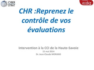 CHR :Reprenez le
contrôle de vos
évaluations
Intervention à la CCI de la Haute-Savoie
15 mai 2014
Dr. Jean-Claude MORAND
 