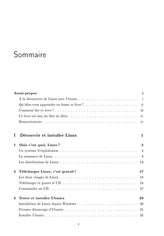Sommaire
Avant-propos i
À la découverte de Linux avec Ubuntu . . . . . . . . . . . . . . . . . . . . . . i
Qu'allez-vous apprendre en lisant ce livre ? . . . . . . . . . . . . . . . . . . . . ii
Comment lire ce livre? . . . . . . . . . . . . . . . . . . . . . . . . . . . . . . . iii
Ce livre est issu du Site du Zéro . . . . . . . . . . . . . . . . . . . . . . . . . iv
Remerciements . . . . . . . . . . . . . . . . . . . . . . . . . . . . . . . . . . . iv
I Découvrir et installer Linux 1
1 Mais c'est quoi, Linux ? 3
Un système d'exploitation . . . . . . . . . . . . . . . . . . . . . . . . . . . . . 4
La naissance de Linux . . . . . . . . . . . . . . . . . . . . . . . . . . . . . . . 8
Les distributions de Linux . . . . . . . . . . . . . . . . . . . . . . . . . . . . . 13
2 Téléchargez Linux, c'est gratuit ! 17
Les deux visages de Linux . . . . . . . . . . . . . . . . . . . . . . . . . . . . . 18
Télécharger et graver le CD . . . . . . . . . . . . . . . . . . . . . . . . . . . . 24
Commander un CD . . . . . . . . . . . . . . . . . . . . . . . . . . . . . . . . . 27
3 Tester et installer Ubuntu 29
Installation de Linux depuis Windows . . . . . . . . . . . . . . . . . . . . . . 30
Premier démarrage d'Ubuntu . . . . . . . . . . . . . . . . . . . . . . . . . . . 31
Installer Ubuntu . . . . . . . . . . . . . . . . . . . . . . . . . . . . . . . . . . 35
v
 
