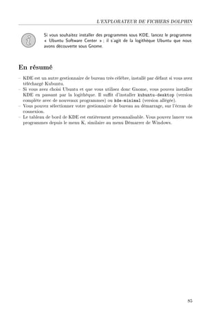 L'EXPLORATEUR DE FICHIERS DOLPHIN
Si vous souhaitez installer des programmes sous KDE, lancez le programme
 Ubuntu Software Center ; il s'agit de la logithèque Ubuntu que nous
avons découverte sous Gnome.
En résumé
 KDE est un autre gestionnaire de bureau très célèbre, installé par défaut si vous avez
téléchargé Kubuntu.
 Si vous avez choisi Ubuntu et que vous utilisez donc Gnome, vous pouvez installer
KDE en passant par la logithèque. Il sut d'installer kubuntu-desktop (version
complète avec de nouveaux programmes) ou kde-minimal (version allégée).
 Vous pouvez sélectionner votre gestionnaire de bureau au démarrage, sur l'écran de
connexion.
 Le tableau de bord de KDE est entièrement personnalisable. Vous pouvez lancer vos
programmes depuis le menu K, similaire au menu Démarrer de Windows.
85
 