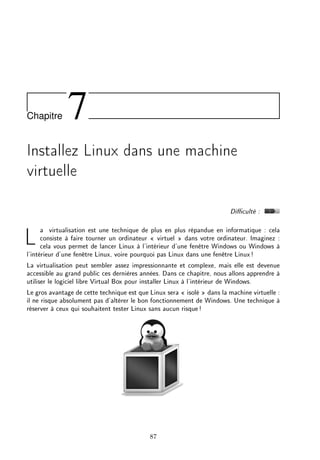 Chapitre 7
Installez Linux dans une machine
virtuelle
Diculté :
La virtualisation est une technique de plus en plus répandue en informatique : cela
consiste à faire tourner un ordinateur  virtuel  dans votre ordinateur. Imaginez :
cela vous permet de lancer Linux à l'intérieur d'une fenêtre Windows ou Windows à
l'intérieur d'une fenêtre Linux, voire pourquoi pas Linux dans une fenêtre Linux!
La virtualisation peut sembler assez impressionnante et complexe, mais elle est devenue
accessible au grand public ces dernières années. Dans ce chapitre, nous allons apprendre à
utiliser le logiciel libre Virtual Box pour installer Linux à l'intérieur de Windows.
Le gros avantage de cette technique est que Linux sera  isolé  dans la machine virtuelle :
il ne risque absolument pas d'altérer le bon fonctionnement de Windows. Une technique à
réserver à ceux qui souhaitent tester Linux sans aucun risque!
87
 