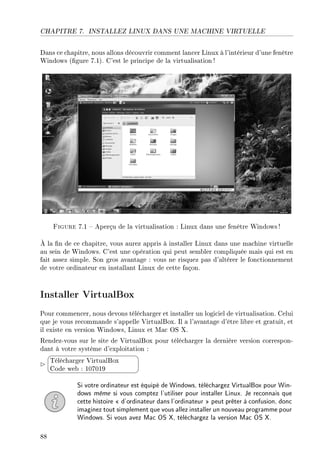 CHAPITRE 7. INSTALLEZ LINUX DANS UNE MACHINE VIRTUELLE
Dans ce chapitre, nous allons découvrir comment lancer Linux à l'intérieur d'une fenêtre
Windows (gure 7.1). C'est le principe de la virtualisation !
Figure 7.1  Aperçu de la virtualisation : Linux dans une fenêtre Windows!
À la n de ce chapitre, vous aurez appris à installer Linux dans une machine virtuelle
au sein de Windows. C'est une opération qui peut sembler compliquée mais qui est en
fait assez simple. Son gros avantage : vous ne risquez pas d'altérer le fonctionnement
de votre ordinateur en installant Linux de cette façon.
Installer VirtualBox
Pour commencer, nous devons télécharger et installer un logiciel de virtualisation. Celui
que je vous recommande s'appelle VirtualBox. Il a l'avantage d'être libre et gratuit, et
il existe en version Windows, Linux et Mac OS X.
Rendez-vous sur le site de VirtualBox pour télécharger la dernière version correspon-
dant à votre système d'exploitation :


¨
©
Télécharger VirtualBox
Code web : 107019
Si votre ordinateur est équipé de Windows, téléchargez VirtualBox pour Win-
dows même si vous comptez l'utiliser pour installer Linux. Je reconnais que
cette histoire  d'ordinateur dans l'ordinateur  peut prêter à confusion, donc
imaginez tout simplement que vous allez installer un nouveau programme pour
Windows. Si vous avez Mac OS X, téléchargez la version Mac OS X.
88
 