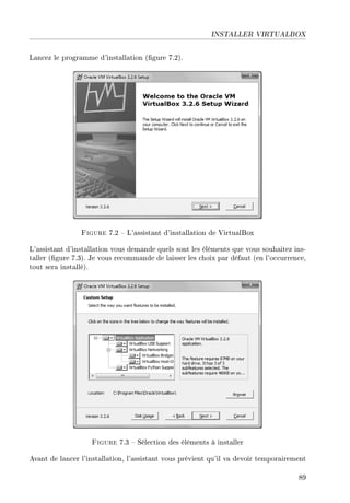 INSTALLER VIRTUALBOX
Lancez le programme d'installation (gure 7.2).
Figure 7.2  L'assistant d'installation de VirtualBox
L'assistant d'installation vous demande quels sont les éléments que vous souhaitez ins-
taller (gure 7.3). Je vous recommande de laisser les choix par défaut (en l'occurrence,
tout sera installé).
Figure 7.3  Sélection des éléments à installer
Avant de lancer l'installation, l'assistant vous prévient qu'il va devoir temporairement
89
 