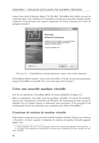 CHAPITRE 7. INSTALLEZ LINUX DANS UNE MACHINE VIRTUELLE
couper votre accès à Internet (gure 7.4). En eet, VirtualBox doit établir un pont de
connexion entre votre ordinateur et la machine virtuelle pour que celle-ci puisse accéder
à Internet. Cela provoque une rupture temporaire de l'accès à Internet de l'ordre de
quelques secondes 1.
Figure 7.4  L'installation va temporairement couper votre accès à Internet
L'installation débute ensuite; vous n'avez rien à faire. À la n, un nouveau programme
nommé VirtualBox est installé. Il ne vous reste plus qu'à le lancer !
Créer une nouvelle machine virtuelle
Lors de son lancement, VirtualBox ache un écran semblable à la gure 7.5.
Dans ce programme, vous allez créer des machines virtuelles. Ce seront des miniordi-
nateurs qui s'exécuteront à l'intérieur de Windows. Ils consommeront donc un peu de
mémoire vive et d'espace disque et utiliseront votre processeur. C'est pourquoi il est
recommandé d'avoir un ordinateur assez puissant pour utiliser VirtualBox2.
L'assistant de création de machine virtuelle
Nous devons commencer par créer une nouvelle machine virtuelle. Cliquez sur le bouton
 Nouvelle  en haut à gauche. L'assistant de création de machine virtuelle apparaît
(gure 7.6).
1. Dans la plupart des cas ce n'est pas gênant, mais il est toujours plus agréable d'être prévenu. :-)
2. La plupart des ordinateurs d'aujourd'hui n'auront aucun problème pour faire tourner une ma-
chine virtuelle.
90
 