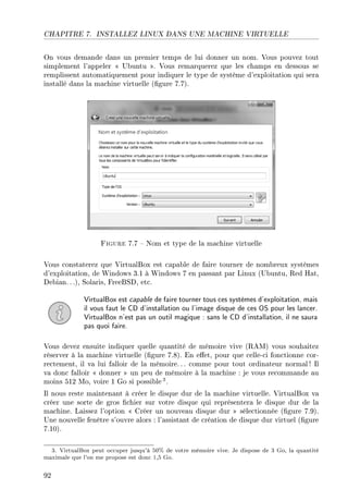 CHAPITRE 7. INSTALLEZ LINUX DANS UNE MACHINE VIRTUELLE
On vous demande dans un premier temps de lui donner un nom. Vous pouvez tout
simplement l'appeler  Ubuntu . Vous remarquerez que les champs en dessous se
remplissent automatiquement pour indiquer le type de système d'exploitation qui sera
installé dans la machine virtuelle (gure 7.7).
Figure 7.7  Nom et type de la machine virtuelle
Vous constaterez que VirtualBox est capable de faire tourner de nombreux systèmes
d'exploitation, de Windows 3.1 à Windows 7 en passant par Linux (Ubuntu, Red Hat,
Debian.. .), Solaris, FreeBSD, etc.
VirtualBox est capable de faire tourner tous ces systèmes d'exploitation, mais
il vous faut le CD d'installation ou l'image disque de ces OS pour les lancer.
VirtualBox n'est pas un outil magique : sans le CD d'installation, il ne saura
pas quoi faire.
Vous devez ensuite indiquer quelle quantité de mémoire vive (RAM) vous souhaitez
réserver à la machine virtuelle (gure 7.8). En eet, pour que celle-ci fonctionne cor-
rectement, il va lui falloir de la mémoire. .. comme pour tout ordinateur normal ! Il
va donc falloir  donner  un peu de mémoire à la machine : je vous recommande au
moins 512 Mo, voire 1 Go si possible 3.
Il nous reste maintenant à créer le disque dur de la machine virtuelle. VirtualBox va
créer une sorte de gros chier sur votre disque qui représentera le disque dur de la
machine. Laissez l'option  Créer un nouveau disque dur  sélectionnée (gure 7.9).
Une nouvelle fenêtre s'ouvre alors : l'assistant de création de disque dur virtuel (gure
7.10).
3. VirtualBox peut occuper jusqu'à 50% de votre mémoire vive. Je dispose de 3 Go, la quantité
maximale que l'on me propose est donc 1,5 Go.
92
 