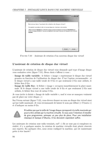 CHAPITRE 7. INSTALLEZ LINUX DANS UNE MACHINE VIRTUELLE
Figure 7.10  Assistant de création d'un nouveau disque dur virtuel
L'assistant de création de disque dur virtuel
L'assistant de création de disque dur virtuel vous demande quel type d'image disque
vous souhaitez créer (gure 7.11). Deux choix s'orent à vous :
 Image de taille variable : le chier  image  représentant le disque dur virtuel
grossira en fonction de l'utilisation du disque dur. C'est l'option recommandée : si
le disque virtuel a une taille totale de 8 Go et que seulement 2 Go sont utilisés, le
chier fera 2 Go.
 Image de taille xe : le chier  image  occupera immédiatement la place maxi-
male. Si le disque virtuel a une taille totale de 8 Go et que seulement 2 Go sont
utilisés, le chier fera tout de même 8 Go.
Je vous invite à choisir  Image de taille variable , sauf si vous ne manquez vraiment
pas de place sur votre disque. ;-)
Sur l'écran suivant (gure 7.12), vous devrez donner un nom au disque dur virtuel ainsi
qu'une taille maximale. Je vous recommande de laisser le nom par défaut ( Ubuntu )
et d'indiquer au moins 8 Go.
N'oubliez pas que la taille de l'image disque correspond à la taille maximale qui
pourra être utilisée par la machine virtuelle. Si vous avez l'intention d'installer
de gros programmes, prévoyez un peu plus de place. Pour une installation
classique et basique d'Ubuntu, 8 Go devraient cependant sure.
Les assistants de création sont enn terminés, ouf! :-) Ils ne sont pas si complexes en
réalité; il y a quelques années, la création de machine virtuelle était plutôt réservée
aux experts. En quelques clics, nous avons conguré la machine, qui est maintenant
prête à être lancée !
94
 