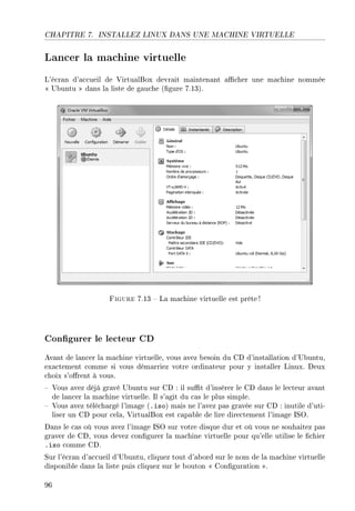 CHAPITRE 7. INSTALLEZ LINUX DANS UNE MACHINE VIRTUELLE
Lancer la machine virtuelle
L'écran d'accueil de VirtualBox devrait maintenant acher une machine nommée
 Ubuntu  dans la liste de gauche (gure 7.13).
Figure 7.13  La machine virtuelle est prête !
Congurer le lecteur CD
Avant de lancer la machine virtuelle, vous avez besoin du CD d'installation d'Ubuntu,
exactement comme si vous démarriez votre ordinateur pour y installer Linux. Deux
choix s'orent à vous.
 Vous avez déjà gravé Ubuntu sur CD : il sut d'insérer le CD dans le lecteur avant
de lancer la machine virtuelle. Il s'agit du cas le plus simple.
 Vous avez téléchargé l'image (.iso) mais ne l'avez pas gravée sur CD : inutile d'uti-
liser un CD pour cela, VirtualBox est capable de lire directement l'image ISO.
Dans le cas où vous avez l'image ISO sur votre disque dur et où vous ne souhaitez pas
graver de CD, vous devez congurer la machine virtuelle pour qu'elle utilise le chier
.iso comme CD.
Sur l'écran d'accueil d'Ubuntu, cliquez tout d'abord sur le nom de la machine virtuelle
disponible dans la liste puis cliquez sur le bouton  Conguration .
96
 