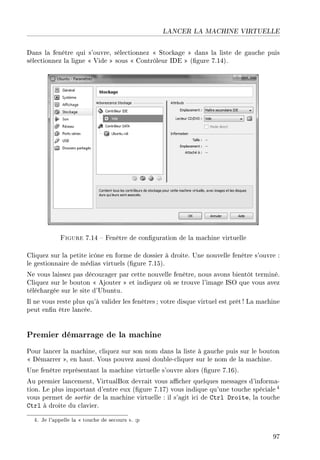 LANCER LA MACHINE VIRTUELLE
Dans la fenêtre qui s'ouvre, sélectionnez  Stockage  dans la liste de gauche puis
sélectionnez la ligne  Vide  sous  Contrôleur IDE  (gure 7.14).
Figure 7.14  Fenêtre de conguration de la machine virtuelle
Cliquez sur la petite icône en forme de dossier à droite. Une nouvelle fenêtre s'ouvre :
le gestionnaire de médias virtuels (gure 7.15).
Ne vous laissez pas décourager par cette nouvelle fenêtre, nous avons bientôt terminé.
Cliquez sur le bouton  Ajouter  et indiquez où se trouve l'image ISO que vous avez
téléchargée sur le site d'Ubuntu.
Il ne vous reste plus qu'à valider les fenêtres ; votre disque virtuel est prêt ! La machine
peut enn être lancée.
Premier démarrage de la machine
Pour lancer la machine, cliquez sur son nom dans la liste à gauche puis sur le bouton
 Démarrer , en haut. Vous pouvez aussi double-cliquer sur le nom de la machine.
Une fenêtre représentant la machine virtuelle s'ouvre alors (gure 7.16).
Au premier lancement, VirtualBox devrait vous acher quelques messages d'informa-
tion. Le plus important d'entre eux (gure 7.17) vous indique qu'une touche spéciale 4
vous permet de sortir de la machine virtuelle : il s'agit ici de Ctrl Droite, la touche
Ctrl à droite du clavier.
4. Je l'appelle la  touche de secours . :p
97
 