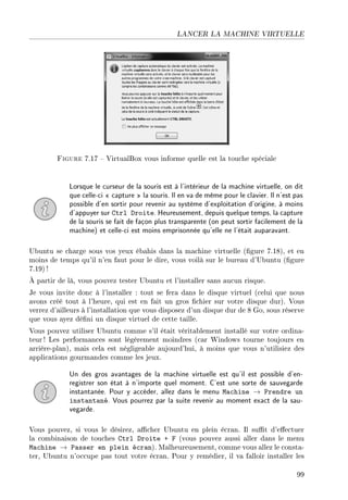 LANCER LA MACHINE VIRTUELLE
Figure 7.17  VirtualBox vous informe quelle est la touche spéciale
Lorsque le curseur de la souris est à l'intérieur de la machine virtuelle, on dit
que celle-ci  capture  la souris. Il en va de même pour le clavier. Il n'est pas
possible d'en sortir pour revenir au système d'exploitation d'origine, à moins
d'appuyer sur Ctrl Droite. Heureusement, depuis quelque temps, la capture
de la souris se fait de façon plus transparente (on peut sortir facilement de la
machine) et celle-ci est moins emprisonnée qu'elle ne l'était auparavant.
Ubuntu se charge sous vos yeux ébahis dans la machine virtuelle (gure 7.18), et en
moins de temps qu'il n'en faut pour le dire, vous voilà sur le bureau d'Ubuntu (gure
7.19) !
À partir de là, vous pouvez tester Ubuntu et l'installer sans aucun risque.
Je vous invite donc à l'installer : tout se fera dans le disque virtuel (celui que nous
avons créé tout à l'heure, qui est en fait un gros chier sur votre disque dur). Vous
verrez d'ailleurs à l'installation que vous disposez d'un disque dur de 8 Go, sous réserve
que vous ayez déni un disque virtuel de cette taille.
Vous pouvez utiliser Ubuntu comme s'il était véritablement installé sur votre ordina-
teur ! Les performances sont légèrement moindres (car Windows tourne toujours en
arrière-plan), mais cela est négligeable aujourd'hui, à moins que vous n'utilisiez des
applications gourmandes comme les jeux.
Un des gros avantages de la machine virtuelle est qu'il est possible d'en-
registrer son état à n'importe quel moment. C'est une sorte de sauvegarde
instantanée. Pour y accéder, allez dans le menu Machine → Prendre un
instantané. Vous pourrez par la suite revenir au moment exact de la sau-
vegarde.
Vous pouvez, si vous le désirez, acher Ubuntu en plein écran. Il sut d'eectuer
la combinaison de touches Ctrl Droite + F (vous pouvez aussi aller dans le menu
Machine → Passer en plein écran). Malheureusement, comme vous allez le consta-
ter, Ubuntu n'occupe pas tout votre écran. Pour y remédier, il va falloir installer les
99
 