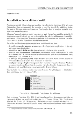 INSTALLATION DES ADDITIONS INVITÉ
additions invité. . .
Installation des additions invité
Nous avons installé Ubuntu dans une machine virtuelle et cela fonctionne déjà très bien.
Néanmoins, il est recommandé d'y installer ce que l'on appelle les additions invité.
Ce sont en fait des pilotes spéciaux que l'on installe dans la machine virtuelle pour
améliorer ses performances.
Ubuntu n'a pour le moment pas  conscience  qu'il s'agit d'une machine virtuelle. Il
s'exécute comme il le ferait sur une vraie machine. Le rôle des additions est de modier
légèrement Ubuntu pour qu'il prenne conscience qu'il est dans une machine virtuelle,
ce qui aura pour eet d'améliorer son fonctionnement.
Parmi les améliorations apportées par cette modication, on note :
 de meilleures performances graphiques : le déplacement des fenêtres et les ani-
mations seront plus uides ;
 un meilleur suivi de la souris : la souris réagira de façon plus naturelle ;
 un accès à de plus grandes résolutions, capables de suivre en temps réel la taille
de la fenêtre de VirtualBox si vous la redimensionnez ou si vous l'achez en plein
écran (avec Ctrl Droite + F) ;
 le partage du presse-papier entre Windows et Linux. Vous pourrez copier du
texte dans Linux et le coller dans Windows, et vice-versa!
 les répertoires partagés : vous pouvez faire en sorte qu'un répertoire de Windows
apparaisse aussi sous Linux dans la machine virtuelle. Tous les changements dans ce
dossier seront immédiatement répercutés sur les deux systèmes.
Pour installer les additions, rendez-vous dans le menu Périphériques → Installer
les Additions invité 5 (gure 7.20).
Figure 7.20  Demander l'installation des additions
Cela provoque l'insertion d'un CD virtuel dans la machine. Vous pouvez accéder au
contenu du CD en ouvrant le menu Raccourcis d'Ubuntu (gure 7.21). Une fenêtre
achant les chiers du CD apparaît : double-cliquez sur autorun.sh (gure 7.22).
Cliquez sur  Lancer dans un terminal  lorsqu'on vous demande ce que vous souhaitez
faire.
5. Vous pouvez aussi faire la combinaison de touches Ctrl Droite + D.
101
 